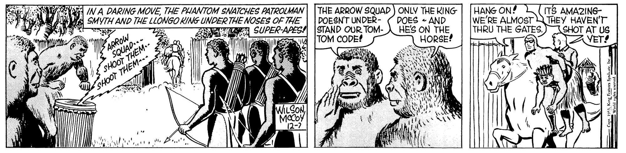 Comic book OCR: IN A DARING MOVETHE PHANTOM SNATCHES PATROLMAN SMYTH AND THE LLONGO KING UNDER THE NOSES OF THE THE ARROW SQUAD) ONLY THE KING DOESN'T UNDER- ? ARROW SQUAD..- HANG ON! WE'RE ALMOST THRU THE GATES.) SUPER-APES! STAND OUR TOM- SHOOT THEM.. SHOOT THEM-. DOES • AND HE'S ON THE HORSE! ITS AMAZING- THEY HAVEN'T SHOT AT US YET! TOM CODE! WILSONMCCOY 12-7 IN A DARING MOVETHE PHANTOM SNATCHES PATROLMAN SMYTH AND THE LLONGO KING UNDER THE NOSES OF THE THE ARROW SQUAD) ONLY THE KING DOESN'T UNDER- ? ARROW SQUAD..- HANG ON! WE'RE ALMOST THRU THE GATES.) SUPER-APES! STAND OUR TOM- SHOOT THEM.. SHOOT THEM-. DOES • AND HE'S ON THE HORSE! ITS AMAZING- THEY HAVEN'T SHOT AT US YET! TOM CODE! WILSONMCCOY 12-7