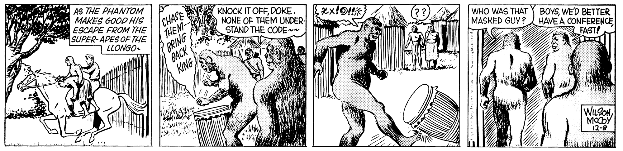 Fictional character OCR: AS THE PHANTOM MAKES GOOD HIS ESCAPE FROM THE SUPER-APES OF THE LLONGO /CHASE THEM BRING BACK KING KNOCK IT OFFDOKE. NONE OF THÉM UNDER- STAND THE CODE WHO WAS THAT MASKED GUY ? BOYSWE'D BETTER HAVE A CONFERENCE FAST! WILSONMCCOY 12-8 AS THE PHANTOM MAKES GOOD HIS ESCAPE FROM THE SUPER-APES OF THE LLONGO /CHASE THEM BRING BACK KING KNOCK IT OFFDOKE. NONE OF THÉM UNDER- STAND THE CODE WHO WAS THAT MASKED GUY ? BOYSWE'D BETTER HAVE A CONFERENCE FAST! WILSONMCCOY 12-8