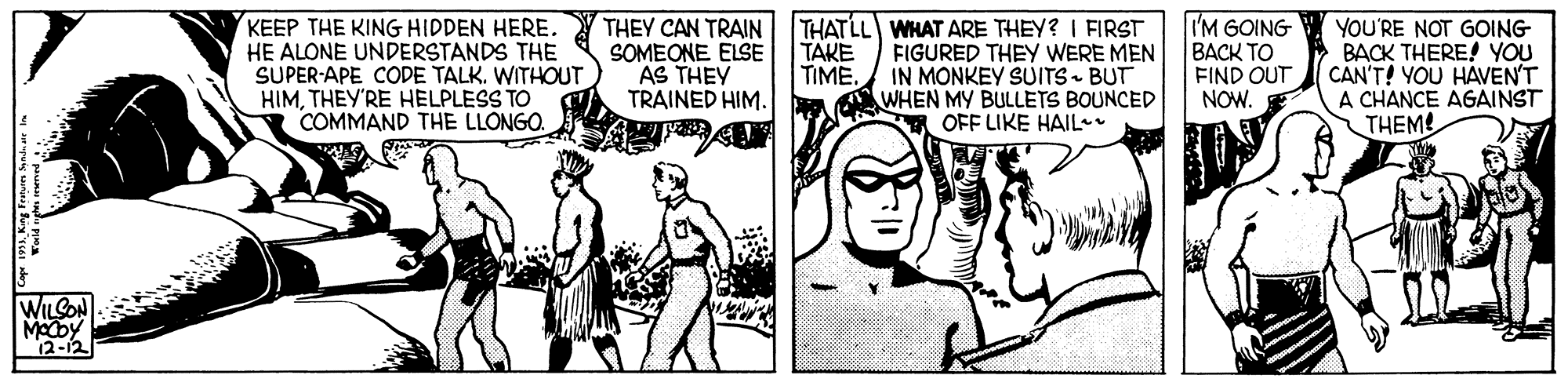 Drawing OCR: KEEP THE KING HIDDEN HERE. HE ALONE UNDERSTANDS THE SUPER-APE CODE TALK. WITHOUT HIMTHEY'RE HELPLESS TO COMMAND THE LLONGO. THEY CAN TRAIN THATLL WHAT ARE THEY? I FIRST FIGURED THEY WERE MEN IN MONKEY SUITS- BUT WHEN MY BULLETS BOUNCED OFF LIKE HAIL* SOMEONE ELSE AS THEY TRAINED HIM. I'M GOING BACK TO FIND OUT NOW. E YOU'RE NOT GOING BACK THERE! YOU CAN'T! YOU HAVENT A CHANCE AGAINST THEM TAKE TIMEWILCON Modby 12-12 KEEP THE KING HIDDEN HERE. HE ALONE UNDERSTANDS THE SUPER-APE CODE TALK. WITHOUT HIMTHEY'RE HELPLESS TO COMMAND THE LLONGO. THEY CAN TRAIN THATLL WHAT ARE THEY? I FIRST FIGURED THEY WERE MEN IN MONKEY SUITS- BUT WHEN MY BULLETS BOUNCED OFF LIKE HAIL* SOMEONE ELSE AS THEY TRAINED HIM. I'M GOING BACK TO FIND OUT NOW. E YOU'RE NOT GOING BACK THERE! YOU CAN'T! YOU HAVENT A CHANCE AGAINST THEM TAKE TIMEWILCON Modby 12-12