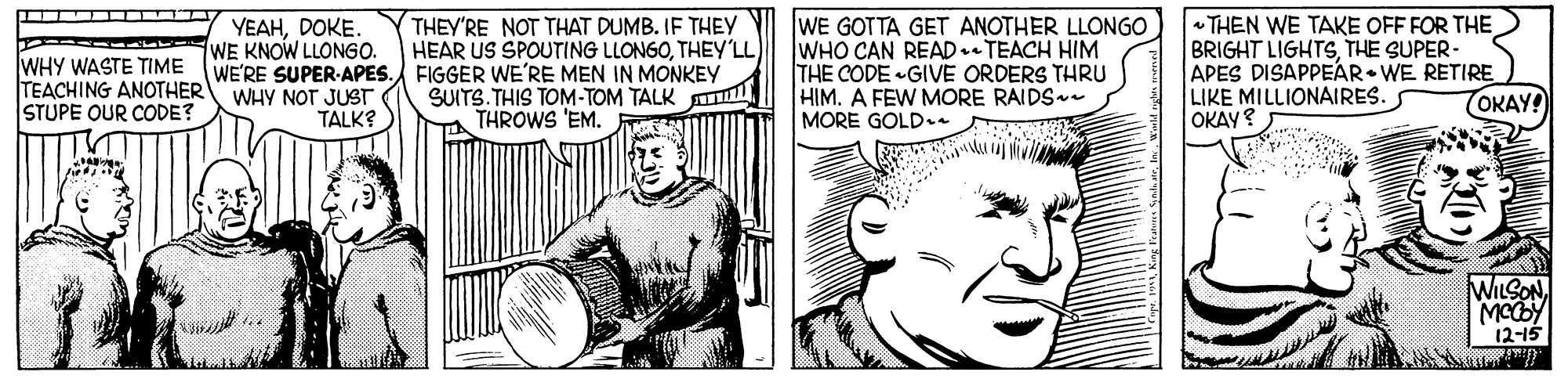 Membranophone OCR: WE GOTTA GET ANOTHER LLONGO WHO CAN READ.TEACH HIM THE CODE GIVE ORDERS THRU HIM. A FEW MORE RAIDS MORE GOLD. THEY'RE NOT THAT DUMB. IF THEY HEAR US SPOUTING LLONGOTHEY'LL WHY WASTE TIME TEACHING ANOTHER STUPE OUR CODE? YEAHDOKE. WE KNOW LLONG0. WE'RE SUPER-APES. FIGGER WE'RE MEN IN MONKEY WHY NOT JUST - THEN WE TAKE OFF FOR THE BRIGHT LIGHTSTHE SUPER- APES DISAPPEAR• WE RETIRE LIKE MILLIONAIRES. OKAY? SUITS. THIS TOM-TOM TALK THROWS 'EM. TOKAY! TALK? WILSON MCY 12-15 WE GOTTA GET ANOTHER LLONGO WHO CAN READ.TEACH HIM THE CODE GIVE ORDERS THRU HIM. A FEW MORE RAIDS MORE GOLD. THEY'RE NOT THAT DUMB. IF THEY HEAR US SPOUTING LLONGOTHEY'LL WHY WASTE TIME TEACHING ANOTHER STUPE OUR CODE? YEAHDOKE. WE KNOW LLONG0. WE'RE SUPER-APES. FIGGER WE'RE MEN IN MONKEY WHY NOT JUST - THEN WE TAKE OFF FOR THE BRIGHT LIGHTSTHE SUPER- APES DISAPPEAR• WE RETIRE LIKE MILLIONAIRES. OKAY? SUITS. THIS TOM-TOM TALK THROWS 'EM. TOKAY! TALK? WILSON MCY 12-15