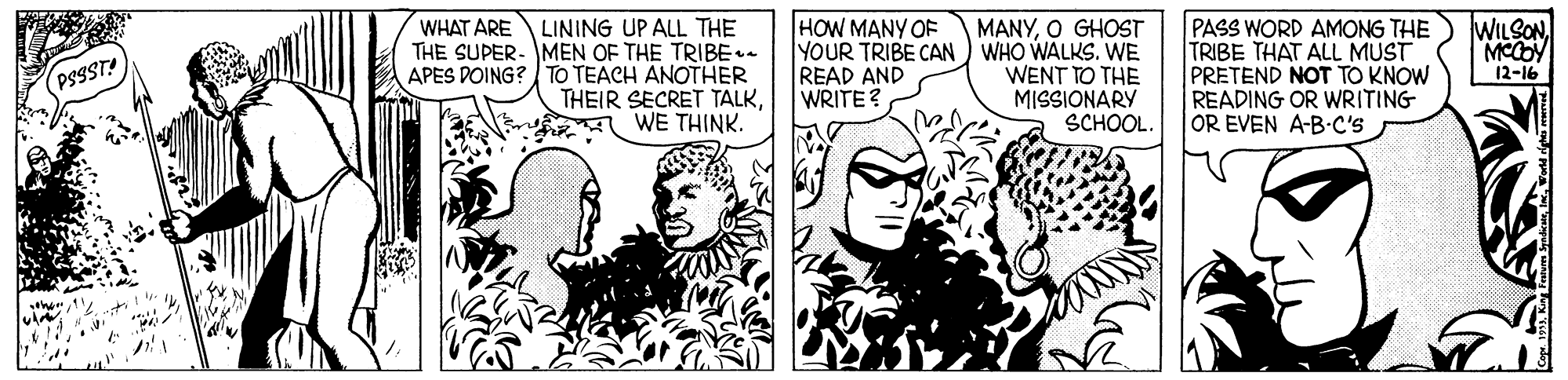Black-and-white OCR: HOW MANY OF PASS WORD AMONG THE TRIBE THAT ALL MUST PRETEND NOT TO KNOW READING OR WRITING OR EVEN A-B-C's WILSONLINING UP ALL THE THE SUPER- MEN OF THE TRIBE. APES DOING? TO TEACH ANOTHER THEIR SECRET TALKWE THINK. WHAT ARE MANYO GHOST YOUR TRIBE CAN) WHO WALKS. WE WENT TO THE MISSIONARY SCHOOL. READ AND WRITE? PSSST! 12-16 HOW MANY OF PASS WORD AMONG THE TRIBE THAT ALL MUST PRETEND NOT TO KNOW READING OR WRITING OR EVEN A-B-C's WILSONLINING UP ALL THE THE SUPER- MEN OF THE TRIBE. APES DOING? TO TEACH ANOTHER THEIR SECRET TALKWE THINK. WHAT ARE MANYO GHOST YOUR TRIBE CAN) WHO WALKS. WE WENT TO THE MISSIONARY SCHOOL. READ AND WRITE? PSSST! 12-16