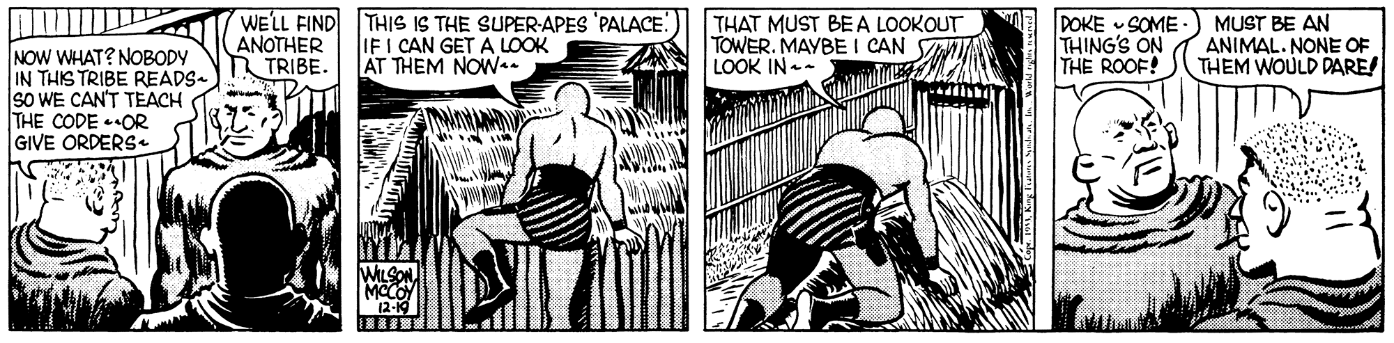 Art OCR: WELL FIND ANOTHER TRIBE. THIS IS THE SUPER-APES 'PALACE IF I CAN GET A LOOK AT THEM NOWa. THAT MUST BEA LOOKOUT TOWER. MAYBE I CAN LOOK IN - DOKE SOME THING'S ON THE ROOF! MUST BE AN ANIMAL. NONE OF THEM WOULD DARE! NOW WHAT? NOBODY IN THIS TRIBE READS- SO WE CAN'T TEACH THE CODE OR GIVE ORDERS WELL FIND ANOTHER TRIBE. THIS IS THE SUPER-APES 'PALACE IF I CAN GET A LOOK AT THEM NOWa. THAT MUST BEA LOOKOUT TOWER. MAYBE I CAN LOOK IN - DOKE SOME THING'S ON THE ROOF! MUST BE AN ANIMAL. NONE OF THEM WOULD DARE! NOW WHAT? NOBODY IN THIS TRIBE READS- SO WE CAN'T TEACH THE CODE OR GIVE ORDERS