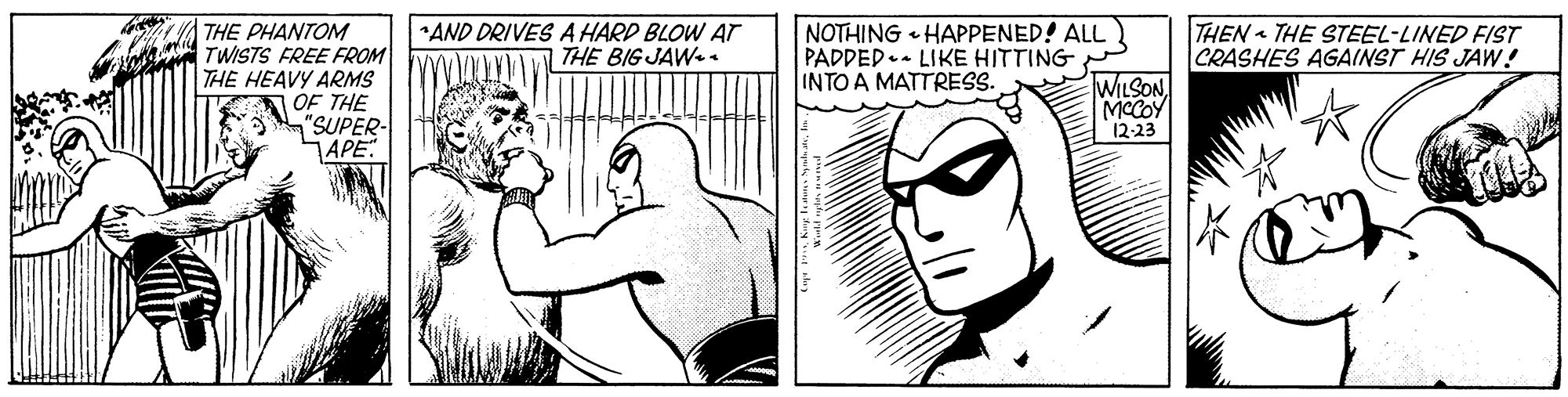 Mammal OCR: NOTHING HAPPENED! ALL PADDED.- LIKE HITTING INTO A MATTRESS. THEN THE STEEL-LINED FIST CRASHES AGAINST HIS JAW ! THE PHANTOM TWISTS FREE FROM THE HEAVY ARMS OF THE "SUPER- APE AND DRIVES A HARD BLOW AT THE BIG JAW. . WILSON MCCOY 12-23 NOTHING HAPPENED! ALL PADDED.- LIKE HITTING INTO A MATTRESS. THEN THE STEEL-LINED FIST CRASHES AGAINST HIS JAW ! THE PHANTOM TWISTS FREE FROM THE HEAVY ARMS OF THE "SUPER- APE AND DRIVES A HARD BLOW AT THE BIG JAW. . WILSON MCCOY 12-23