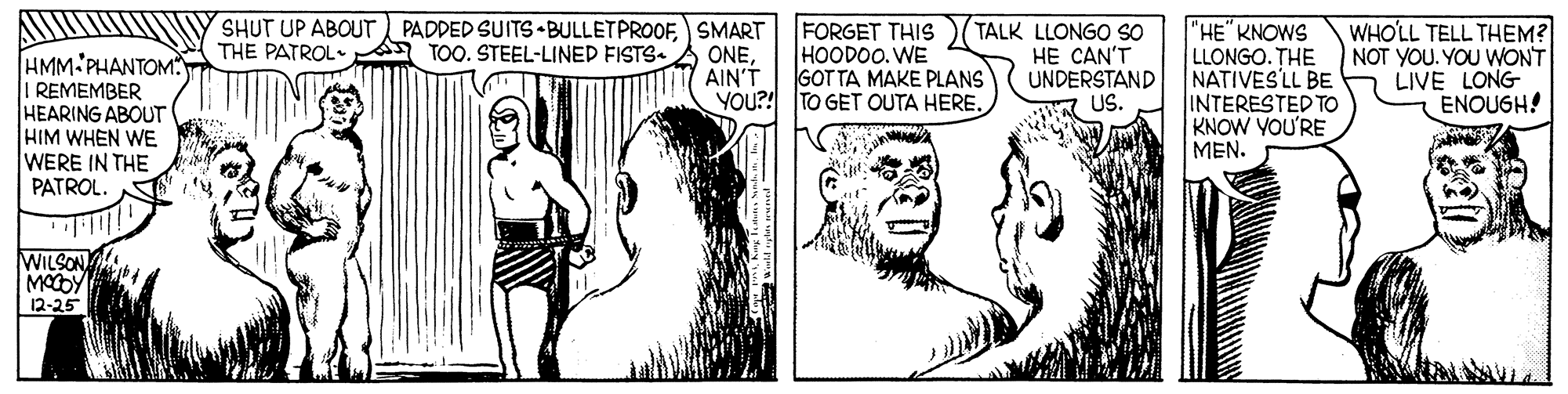 Organism OCR: SHUT UP ABOUT PADDED SUITS BULLETPROOF) SMART ONEAIN'T FORGET THIS HOODOO. WE GOT TA MAKE PLANS YOU?! TO GET OUTA HERE. TALK LLONGO SO HE CAN'T UNDERSTAND US. "HE" KNOWS LLONGO. THE NATIVES'LL BE INTERESTED TO KNOW YOU'RE MEN. WHO'LL TELL THEM? NOT YOU. YOU WONT LIVE LONG ENOUGH! THE PATROL A TOO. STEEL-LINED FISTS- HMM PHANTOM REMEMBER HEARING ABOUT HIM WHEN WE WERE IN THE PATROL. WILSON MODY 12-25 SHUT UP ABOUT PADDED SUITS BULLETPROOF) SMART ONEAIN'T FORGET THIS HOODOO. WE GOT TA MAKE PLANS YOU?! TO GET OUTA HERE. TALK LLONGO SO HE CAN'T UNDERSTAND US. "HE" KNOWS LLONGO. THE NATIVES'LL BE INTERESTED TO KNOW YOU'RE MEN. WHO'LL TELL THEM? NOT YOU. YOU WONT LIVE LONG ENOUGH! THE PATROL A TOO. STEEL-LINED FISTS- HMM PHANTOM REMEMBER HEARING ABOUT HIM WHEN WE WERE IN THE PATROL. WILSON MODY 12-25