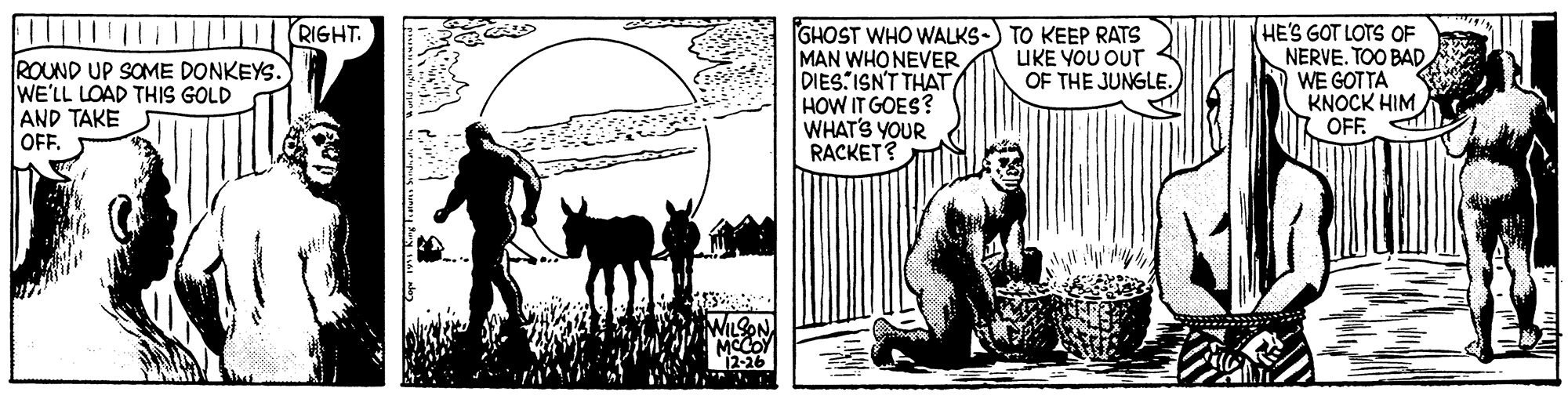 Drawing OCR: RIGHT. GHOST WHO WALKS-) TO KEEP RATS MAN WHO NEVER DIES ISN'T THAT HOW IT GOES? WHAT'S YOUR RACKET? HE'S GOT LOTS OF NERVE. TOO BAD WE GOTTA KNOCK HIM OFF UKE YOU OUT ROUND UP SOME DONKEYS. WE'LL LOAD THIS GOLD AND TAKE OFF. OF THE JUNGLE. 12-26 1RIGHT. GHOST WHO WALKS-) TO KEEP RATS MAN WHO NEVER DIES ISN'T THAT HOW IT GOES? WHAT'S YOUR RACKET? HE'S GOT LOTS OF NERVE. TOO BAD WE GOTTA KNOCK HIM OFF UKE YOU OUT ROUND UP SOME DONKEYS. WE'LL LOAD THIS GOLD AND TAKE OFF. OF THE JUNGLE. 12-26 1