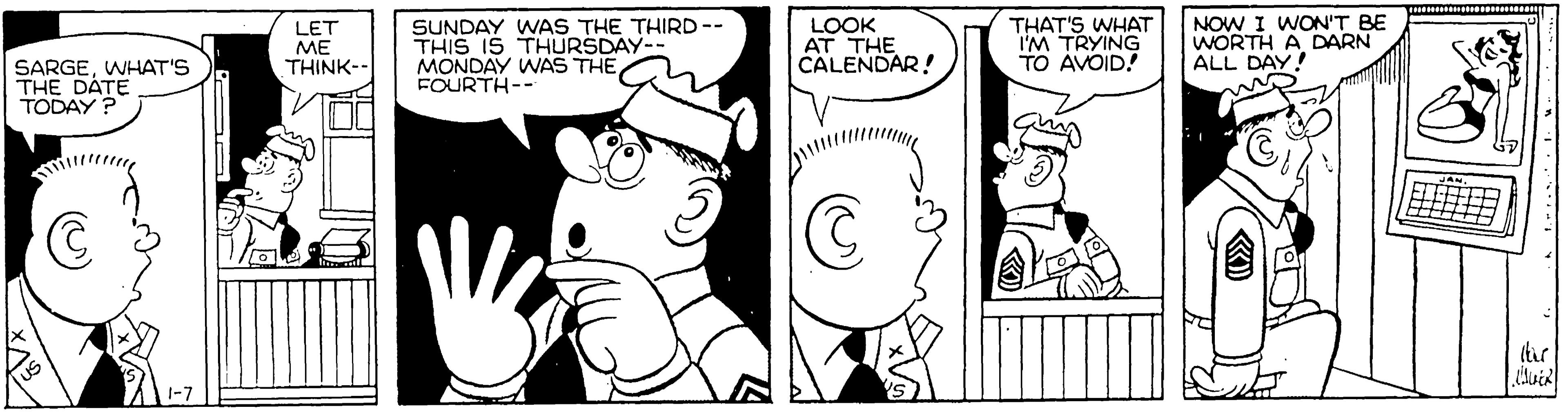 Fiction OCR: LET ?? THINK-- SUNDAY WAS THE THIRD-- THIS IS THURSDAY-- MONDAY WAS THE FOURTH-- LOOK AT THE CALENDAR! THAT'S WHAAT IM TRYING TO AVOID! NOW I WON'T BE WORTH A DARN ALL DAY! SARGEWHAT'S THE DATE TODAY ? LET ?? THINK-- SUNDAY WAS THE THIRD-- THIS IS THURSDAY-- MONDAY WAS THE FOURTH-- LOOK AT THE CALENDAR! THAT'S WHAAT IM TRYING TO AVOID! NOW I WON'T BE WORTH A DARN ALL DAY! SARGEWHAT'S THE DATE TODAY ?