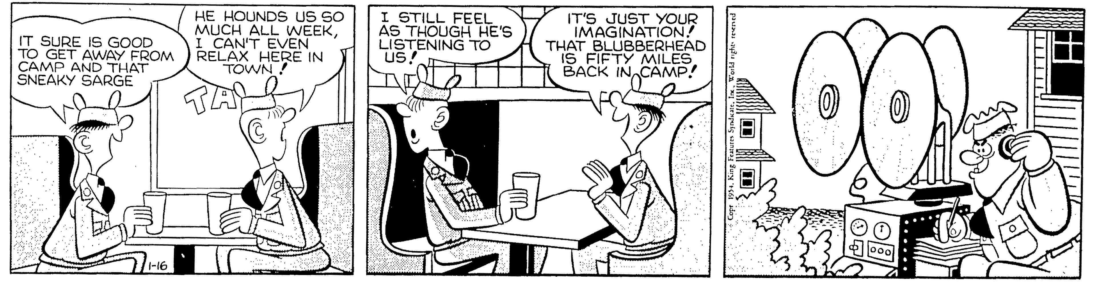 Publication OCR: IT SURE TO GET AWAY FROM CAMP AND THAT SNEAKY SARGE HE HOUNDS US SO MUCH ALL WEEKI CAN'T EVEN RELAX HERE IN TOWN I STILL FEEL AS THOUGH HE'S LISTENING TO US! IT'S JUST YOUR IMAGINATION! THAT BLUBBERHEAD IS GOOD FIFTY MILES BACK IN CAMP! IT SURE TO GET AWAY FROM CAMP AND THAT SNEAKY SARGE HE HOUNDS US SO MUCH ALL WEEKI CAN'T EVEN RELAX HERE IN TOWN I STILL FEEL AS THOUGH HE'S LISTENING TO US! IT'S JUST YOUR IMAGINATION! THAT BLUBBERHEAD IS GOOD FIFTY MILES BACK IN CAMP!