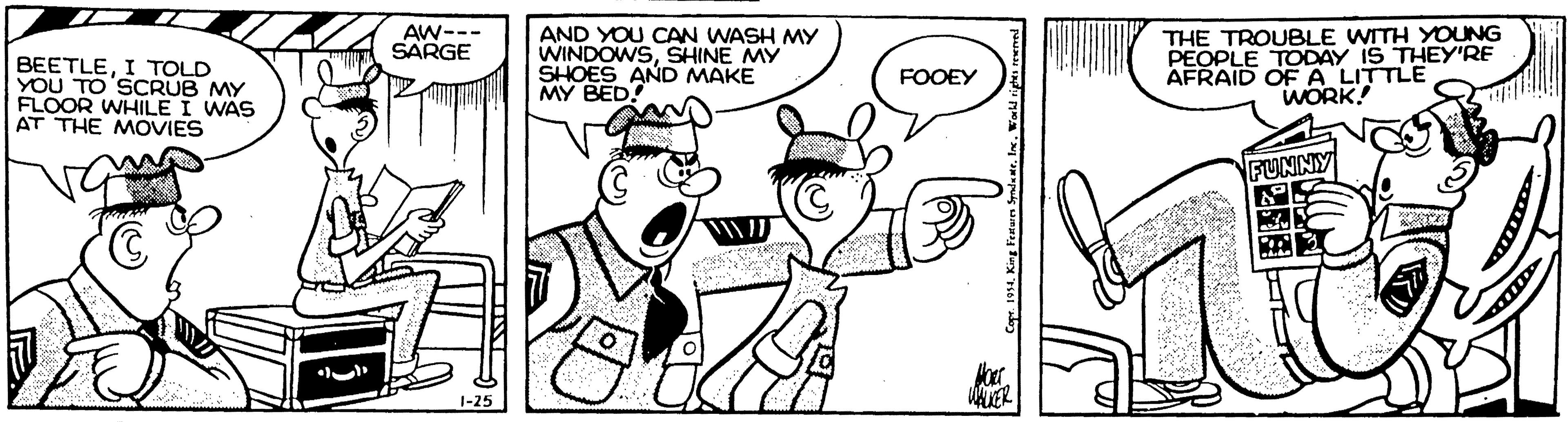 Black-and-white OCR: AW--- SARGE BEETLEI TOLD YOU TO SCRUB MY FLOOR WHILE I WAS AT THE MOVIES AND YOU CAN WASH MY WINDOWSSHINE MY SHOES AND MAKE MY BED! THE TROUBLE WITH YOUNG PEOPLE TODAY IS THEY'RE AFRAID OF A LITTLE WORK! FOOEY FUNNY WAKER 1-25 AW--- SARGE BEETLEI TOLD YOU TO SCRUB MY FLOOR WHILE I WAS AT THE MOVIES AND YOU CAN WASH MY WINDOWSSHINE MY SHOES AND MAKE MY BED! THE TROUBLE WITH YOUNG PEOPLE TODAY IS THEY'RE AFRAID OF A LITTLE WORK! FOOEY FUNNY WAKER 1-25
