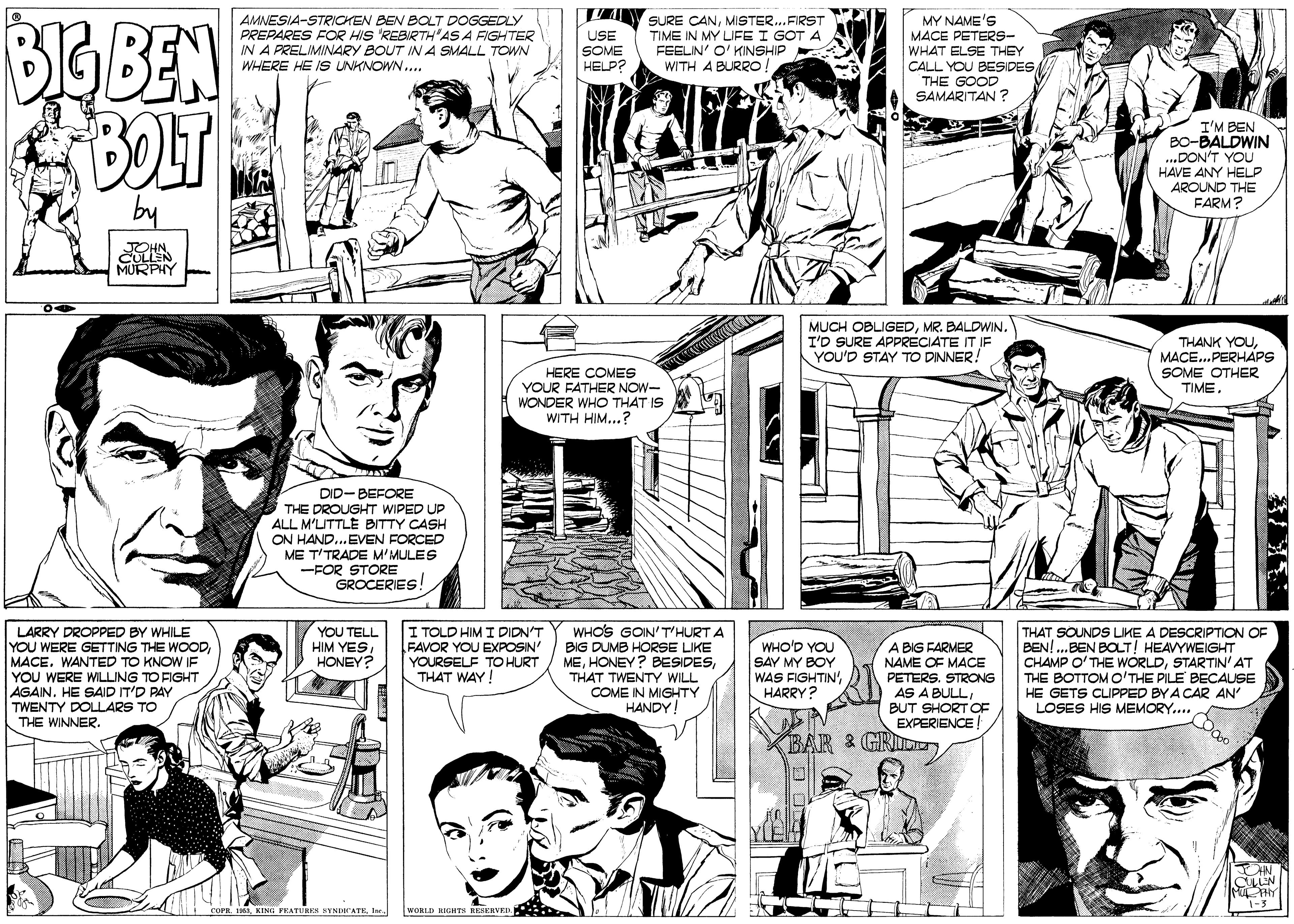 Jaw OCR: BGBEN AMNESIA-STRICKEN BEN BOLT DOGGEDLY PREPARES FOR HIS 'REBIRTHAS A FIGHTER IN A PRELIMINARY BOUT IN A SMALL TOWN WHERE HE IS UNKNOWN. SURE CANMISTER..FIRST TIME IN MY LIFE I GOT A FEELIN' O' KINSHIP WITH A BURRO MY NAME'S MACE PETERS- WHAT ELSE THEY CALL YOU BESIDES THE GOOD SAMARITAN ? USE SOME HELP? BOLT A I'M BEN BO-BALDWIN ...DON'T YOU HAVE ANY HELP AROUND THE FARM? by JOHN CULLEN MURPHY MUCH OBLIGEDMR. BALDWIN. I'D SURE APPRECIATE IT IF YOU'D STAY TO DINNER! THANK YOUMACE..PERHAPS HERE COMES YOUR FATHER NOW- WONDER WHO THAT IS WITH HIM...? SOME OTHER TIMEDID-BEFORE THE DROUGHT WIPED UP ALL M'UTTLE BITTY CASH ON HAND..EVEN FORCED ME T'TRADE M'MULES -FOR STORE GROCERIES I TOLD HIM I DIDN'T FAVOR YOU EXPOSIN YOURSELF TO HURT THAT WAY! WHOS GOIN'T'HURT A LARRY DROPPED BY WHILE YOU WERE GETTING THE WOODMACE. WANTED TO KNOW IF YOU WERE WILLING TO FIGHT AGAIN. HE SAID IT'D PAY TWENTY DOLLARS TO THE WINNER. YOU TELL HIM YESHONEY? WHO'D YOU SAY MY BOY WAS FIGHTIN'HARRY? THAT SOUNDS LIKE A DESCRIPTION OF BEN!.BEN BOLT! HEAVYWEIGHT CHAMP O'THE WORLDSTARTIN'AT THE BOTTOM O'THE PILE BECAUSE A BIG FARMER NAME OF MACE BIG DUMB HORSE LIKE METHAT TWENTY WILL COME IN MIGHTY HANDY PETERS. STRONG AS A BULLBUT SHORT OE EXPERIENCE BAR & GRII HE GETS CLIPPED BYA CAR AN LOSES HIS MEMORY... KING PRATURsN KYNDICATEler WORLD RIGHTS RESERVED BGBEN AMNESIA-STRICKEN BEN BOLT DOGGEDLY PREPARES FOR HIS 'REBIRTHAS A FIGHTER IN A PRELIMINARY BOUT IN A SMALL TOWN WHERE HE IS UNKNOWN. SURE CANMISTER..FIRST TIME IN MY LIFE I GOT A FEELIN' O' KINSHIP WITH A BURRO MY NAME'S MACE PETERS- WHAT ELSE THEY CALL YOU BESIDES THE GOOD SAMARITAN ? USE SOME HELP? BOLT A I'M BEN BO-BALDWIN ...DON'T YOU HAVE ANY HELP AROUND THE FARM? by JOHN CULLEN MURPHY MUCH OBLIGEDMR. BALDWIN. I'D SURE APPRECIATE IT IF YOU'D STAY TO DINNER! THANK YOUMACE..PERHAPS HERE COMES YOUR FATHER NOW- WONDER WHO THAT IS WITH HIM...? SOME OTHER TIMEDID-BEFORE THE DROUGHT WIPED UP ALL M'UTTLE BITTY CASH ON HAND..EVEN FORCED ME T'TRADE M'MULES -FOR STORE GROCERIES I TOLD HIM I DIDN'T FAVOR YOU EXPOSIN YOURSELF TO HURT THAT WAY! WHOS GOIN'T'HURT A LARRY DROPPED BY WHILE YOU WERE GETTING THE WOODMACE. WANTED TO KNOW IF YOU WERE WILLING TO FIGHT AGAIN. HE SAID IT'D PAY TWENTY DOLLARS TO THE WINNER. YOU TELL HIM YESHONEY? WHO'D YOU SAY MY BOY WAS FIGHTIN'HARRY? THAT SOUNDS LIKE A DESCRIPTION OF BEN!.BEN BOLT! HEAVYWEIGHT CHAMP O'THE WORLDSTARTIN'AT THE BOTTOM O'THE PILE BECAUSE A BIG FARMER NAME OF MACE BIG DUMB HORSE LIKE MEHONEY? BESIDESTHAT TWENTY WILL COME IN MIGHTY HANDY PETERS. STRONG AS A BULLBUT SHORT OE EXPERIENCE BAR & GRII HE GETS CLIPPED BYA CAR AN LOSES HIS MEMORY... KING PRATURsN KYNDICATEler WORLD RIGHTS RESERVED
