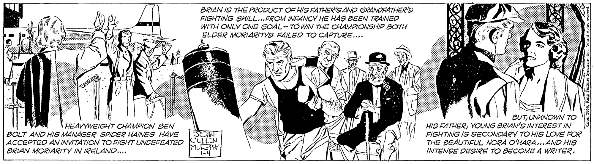 Illustration OCR: BRIAN IS THE PRODUCT OF HIS FATHER'S AND GRANDFATHER'S FIGHTING SKILL..FROM INFANCY HE HAS BEEN TRAINED WITH ONLY ONE GOAL-TO WIN THE CHAMPIONSHIP BOTH ELDER MORIARITYS FAILED TO CAPTURE... BUTUNKNOWN To HIS FATHERYOUNG BRIAN'S INTEREST IN FIGHTING IS SECONDARY TO HIS LOVE FOR THE BEAUTIFUL NORA O'HARA..AND HIS INTENSE DESIRE TO BECOME A WRITER. HEAVYWEIGHT CHAMPION BEN BOLT AND HIS MANAGER SPIDER HAINES HAVE ACCEPTED AN INVITATION TO FIGHT UNDEFEATED CULLEN BRIAN MORIARITY IN IRELAND.. BRIAN IS THE PRODUCT OF HIS FATHER'S AND GRANDFATHER'S FIGHTING SKILL..FROM INFANCY HE HAS BEEN TRAINED WITH ONLY ONE GOAL-TO WIN THE CHAMPIONSHIP BOTH ELDER MORIARITYS FAILED TO CAPTURE... BUTUNKNOWN To HIS FATHERYOUNG BRIAN'S INTEREST IN FIGHTING IS SECONDARY TO HIS LOVE FOR THE BEAUTIFUL NORA O'HARA..AND HIS INTENSE DESIRE TO BECOME A WRITER. HEAVYWEIGHT CHAMPION BEN BOLT AND HIS MANAGER SPIDER HAINES HAVE ACCEPTED AN INVITATION TO FIGHT UNDEFEATED CULLEN BRIAN MORIARITY IN IRELAND..