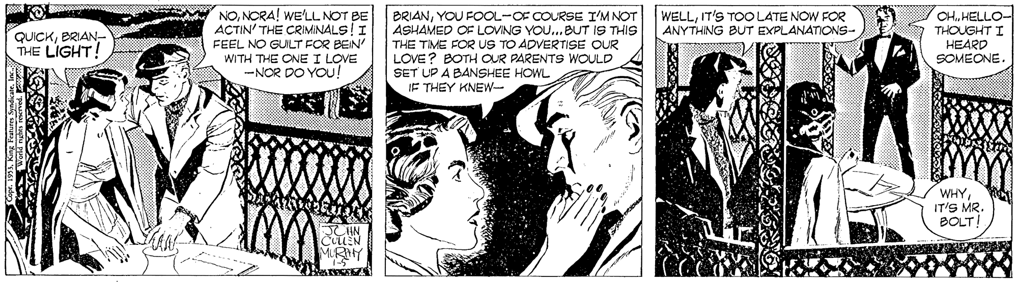 Cartoon OCR: NONORA! WE'LL NOT BE ACTIN' THE CRIMINALS!I FEEL NO GUILT FOR BEIN WITH THE ONE I LOVE -NOR DO YOu! BRIANYOU FOOL-OF COURSE I'M NOT ASHAMED OF LOVING YOU...BUT IS THIS THE TIME FOR US TO ADVERTISE OUR LOVE? BOTH OUR PARENTS WOULD SET UP A BANSHEE HOWL IF THEY KNEW- CHHELLO- THOUGHT I HEARD SOMEONE WELLIT'S TOO LATE NOW FOR ANYTHING BUT EXPLANATIONS- QUICKBRIAN THE LIGHT! ww WHYIT'S MR. BOLT MLRY NONORA! WE'LL NOT BE ACTIN' THE CRIMINALS!I FEEL NO GUILT FOR BEIN WITH THE ONE I LOVE -NOR DO YOu! BRIANYOU FOOL-OF COURSE I'M NOT ASHAMED OF LOVING YOU...BUT IS THIS THE TIME FOR US TO ADVERTISE OUR LOVE? BOTH OUR PARENTS WOULD SET UP A BANSHEE HOWL IF THEY KNEW- CHHELLO- THOUGHT I HEARD SOMEONE WELLIT'S TOO LATE NOW FOR ANYTHING BUT EXPLANATIONS- QUICKBRIAN THE LIGHT! ww WHYIT'S MR. BOLT MLRY