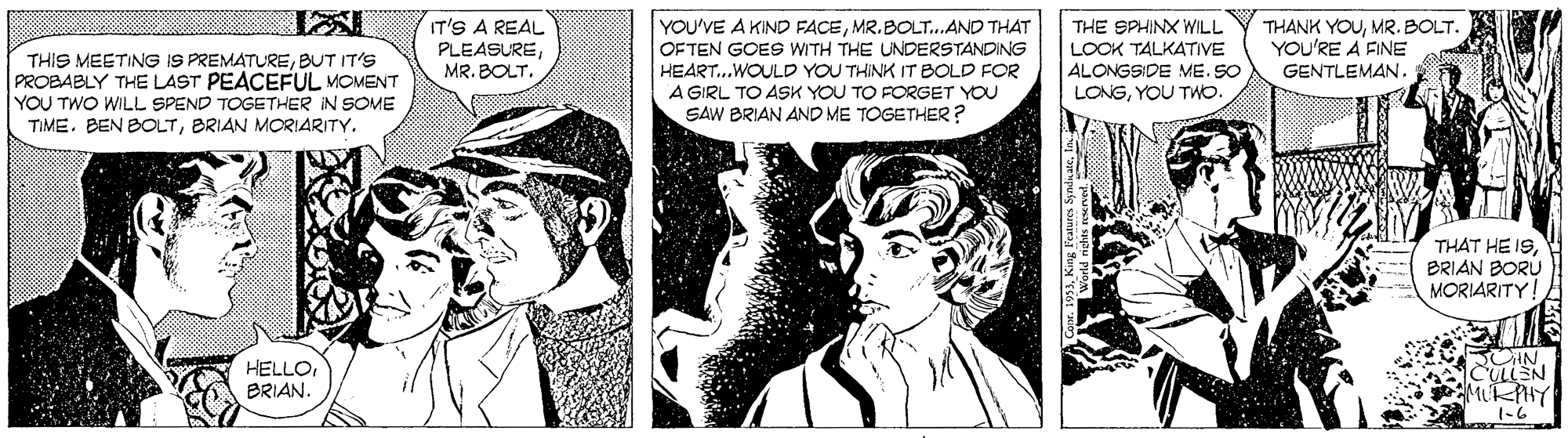 Comic book OCR: THIS MEETING IS PREMATUREBUT IT'S PROBABLY THE LAST PEACEFUL MOMENT YOU TWO WILL SPEND TOGETHER IN SOME TIME. BEN BOLTBRIAN MORIARITY. IT'S A REAL PLEASUREMR. BOLT. YOU'VE A KIND FACEMR.BOLT..AND THAT OFTEN GOES WITH THE UNDERSTANDING HEART..WOULD YOU THINK IT BOLD FOR A GIRL TO ASSK YOU TO FORGET YOU SAW BRIAN AND ME TOGETHER ? THE SPHINX WILL LOOK TALKATIVE ALONGSIDE ME. SO LONGYOU TWO. THANK YOUMR. BOLT. YOU'RE A FINE GENTLEMAN. THAT HE 19BRIAN BORU MORIARITY! HELLO BRIAN. ULLEN 1-6 THIS MEETING IS PREMATUREBUT IT'S PROBABLY THE LAST PEACEFUL MOMENT YOU TWO WILL SPEND TOGETHER IN SOME TIME. BEN BOLTBRIAN MORIARITY. IT'S A REAL PLEASUREMR. BOLT. YOU'VE A KIND FACEMR.BOLT..AND THAT OFTEN GOES WITH THE UNDERSTANDING HEART..WOULD YOU THINK IT BOLD FOR A GIRL TO ASSK YOU TO FORGET YOU SAW BRIAN AND ME TOGETHER ? THE SPHINX WILL LOOK TALKATIVE ALONGSIDE ME. SO LONGYOU TWO. THANK YOUMR. BOLT. YOU'RE A FINE GENTLEMAN. THAT HE 19BRIAN BORU MORIARITY! HELLO BRIAN. ULLEN 1-6