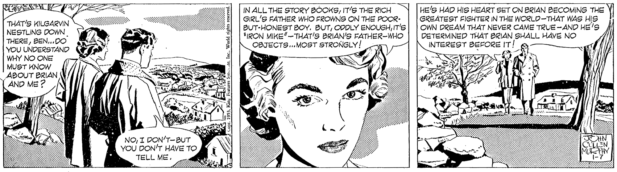 Organ OCR: IN ALL THE STORY BOOKSIT'S THE RICH GIRL'S FATHER WHO FROWNS ON THE POOR- BUT-HONEST BOY. BUTT'S IRON MIKE"-THAT'S BRIAN'S FATHER-WHO OBJECTS.MOST STRONGLY! HE'S HAD HIS HEART SET ON BRIAN BECOMING THE GREATEST FIGHTER IN THE WORLD-THAT WAS HIS OWN DREAM THAT NEVER CAME TRUE -AND HE'S DETERMINED THAT BRIAN SHALL HAVE NO INTEREST BEFORE IT! www ss THAT'S KILGARVIN NESTLING DOWN THERE..DO YOU UNDERSTAND WHY NO ONE MUST KNOW ADOUT BRIAN ( AND ME ? NOI DON'T-BUT YOU DON'T HAVE TO HN EN MRPHY TELL MEIN ALL THE STORY BOOKSIT'S THE RICH GIRL'S FATHER WHO FROWNS ON THE POOR- BUT-HONEST BOY. BUTODDLY ENOUGHT'S IRON MIKE"-THAT'S BRIAN'S FATHER-WHO OBJECTS.MOST STRONGLY! HE'S HAD HIS HEART SET ON BRIAN BECOMING THE GREATEST FIGHTER IN THE WORLD-THAT WAS HIS OWN DREAM THAT NEVER CAME TRUE -AND HE'S DETERMINED THAT BRIAN SHALL HAVE NO INTEREST BEFORE IT! www ss THAT'S KILGARVIN NESTLING DOWN THERE..DO YOU UNDERSTAND WHY NO ONE MUST KNOW ADOUT BRIAN ( AND ME ? NOI DON'T-BUT YOU DON'T HAVE TO HN EN MRPHY TELL ME