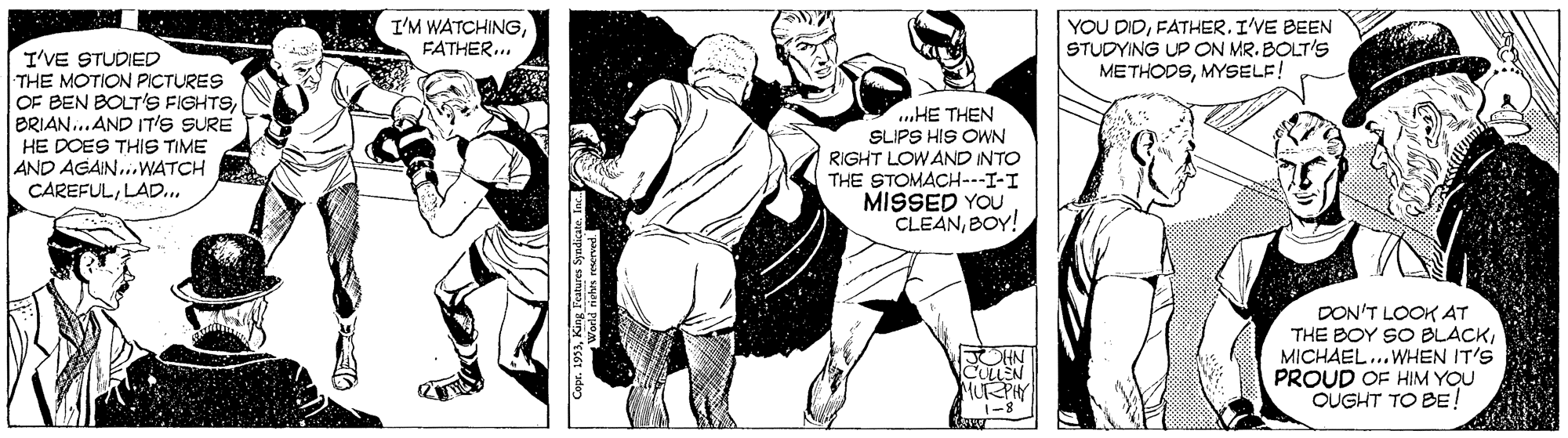 Comics OCR: I'M WATCHINGFATHER.. YOU DIDFATHER. I'VE BEEN STUDYING UP ON MR. BOLT'S METHODSMYSELF! I'VE STUDIED THE MOTION PICTURES OF BEN BOLT'S FIGHTSBRIAN..AND IT's SURE HE DOES THIS TIME AND AGAIN...WATCH CAREFULLAD.. ...HE THEN SLIPS HIS OWN RIGHT LOW AND INTO THE STOMACH---I-I MISSED YOU CLEANBOY! DON'T LOOK AT THE BOY SO BLACKMICHAEL..WHEN IT'S PROUD OF HIM YOU OUGHT TO BE! MURPHY 1-8 I'M WATCHINGFATHER.. YOU DIDFATHER. I'VE BEEN STUDYING UP ON MR. BOLT'S METHODSMYSELF! I'VE STUDIED THE MOTION PICTURES OF BEN BOLT'S FIGHTSBRIAN..AND IT's SURE HE DOES THIS TIME AND AGAIN...WATCH CAREFULLAD.. ...HE THEN SLIPS HIS OWN RIGHT LOW AND INTO THE STOMACH---I-I MISSED YOU CLEANBOY! DON'T LOOK AT THE BOY SO BLACKMICHAEL..WHEN IT'S PROUD OF HIM YOU OUGHT TO BE! MURPHY 1-8