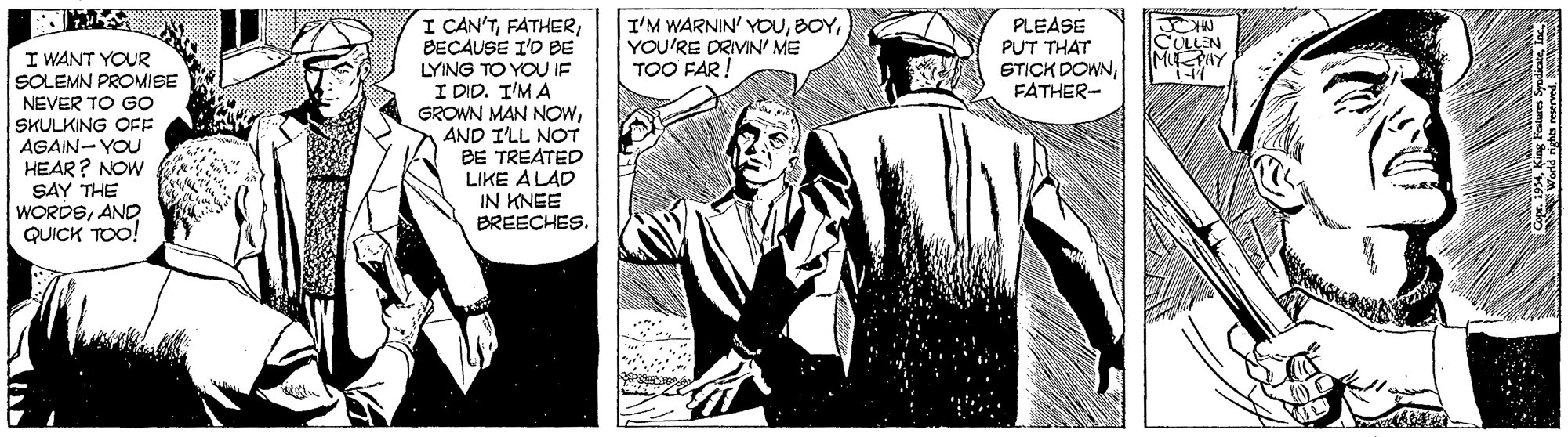 Monochrome OCR: I CAN'TBECAUSE I'D BE I'M WARNIN' YOUYOU'RE DRIVIN' ME TOO FAR! PLEASE PUT THAT STICK DOWNFATHER- I WANT YOUR SOLEMN PROMISE CULLEN MPAY NEVER TO GO SKULKING OFF AGAIN- YOU HEAR? NOW SAY THE WORDSAND QUICK TOO! LYING TO YOU IF I DID. I'M A GROWN MAN NOWAND I'LL NOT BE TREATED LIKE ALAD IN KNEE BREECHES. I CAN'TBECAUSE I'D BE I'M WARNIN' YOUYOU'RE DRIVIN' ME TOO FAR! PLEASE PUT THAT STICK DOWNFATHER- I WANT YOUR SOLEMN PROMISE CULLEN MPAY NEVER TO GO SKULKING OFF AGAIN- YOU HEAR? NOW SAY THE WORDSAND QUICK TOO! LYING TO YOU IF I DID. I'M A GROWN MAN NOWAND I'LL NOT BE TREATED LIKE ALAD IN KNEE BREECHES.