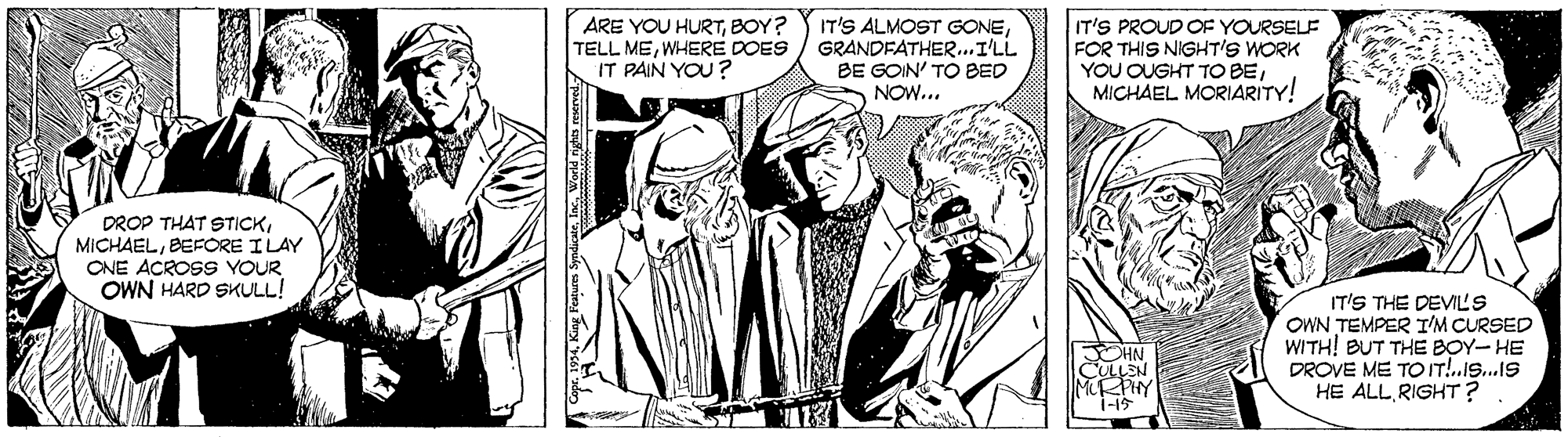 Comic book OCR: ARE YOU HURTBOY? TELL MEWHERE DOES IT PAIN YOU? IT'S ALMOST GONEGRANDFATHER.I'LL BE GOIN' TO BED NOW... IT'S PROUD OF YOURSELE FOR THIS NIGHT'S WORK YOU OUGHT TO BEMICHAEL MORIARITY! DROP THAT STICKBEFORE ILAY ONE ACROSS YOUR OWN HARD SKULL! CHN CULLEN MIRPHY 1-15 IT'S THE DEVILS OWN TEMPER I'M CURSED WITH! BUT THE BOY- HE DROVE ME TO IT!.Is.1S HE ALLRIGHT? ARE YOU HURTBOY? TELL MEWHERE DOES IT PAIN YOU? IT'S ALMOST GONEGRANDFATHER.I'LL BE GOIN' TO BED NOW... IT'S PROUD OF YOURSELE FOR THIS NIGHT'S WORK YOU OUGHT TO BEMICHAEL MORIARITY! DROP THAT STICKBEFORE ILAY ONE ACROSS YOUR OWN HARD SKULL! CHN CULLEN MIRPHY 1-15 IT'S THE DEVILS OWN TEMPER I'M CURSED WITH! BUT THE BOY- HE DROVE ME TO IT!.Is.1S HE ALL