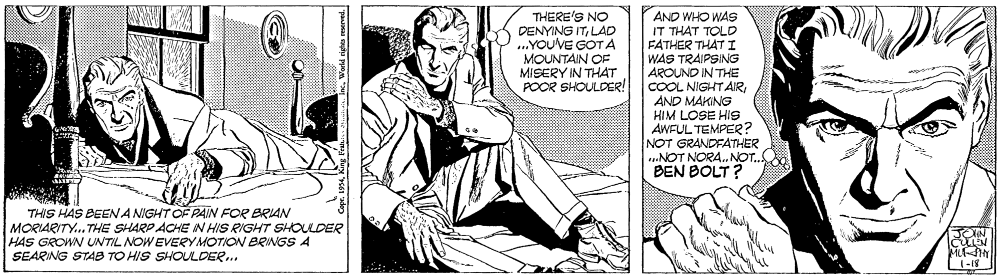 Sitting OCR: AND WHO WAS IT THAT TOLD FATHER THAT I WAS TRAIPSING AROUND IN THE COOL NIGHT AIRAND MAKING HIM LOSE HIS AWFUL TEMPER? NOT GRANDFATHER ..NOT NORA.NOT.. BEN BOLT ? THERE'S NO DENYING ITLAD ...YOU'VE GOTA MOUNTAIN OF MISERY IN THAT POOR SHOULDER! THIS HAS BEENA NIGHT OF PAIN FOR BRIAN MORIARITY. THE SHARP ACHE IN HIS RIGHT SHOULDER HAS GROWN UNTIL NOW EVERYMOTION BRINGS A SEARING STAB TO HIS SHOULDER. JOIN CEN (-18 AND WHO WAS IT THAT TOLD FATHER THAT I WAS TRAIPSING AROUND IN THE COOL NIGHT AIRAND MAKING HIM LOSE HIS AWFUL TEMPER? NOT GRANDFATHER ..NOT NORA.NOT.. BEN BOLT ? THERE'S NO DENYING ITLAD ...YOU'VE GOTA MOUNTAIN OF MISERY IN THAT POOR SHOULDER! THIS HAS BEENA NIGHT OF PAIN FOR BRIAN MORIARITY. THE SHARP ACHE IN HIS RIGHT SHOULDER HAS GROWN UNTIL NOW EVERYMOTION BRINGS A SEARING STAB TO HIS SHOULDER. JOIN CEN (-18