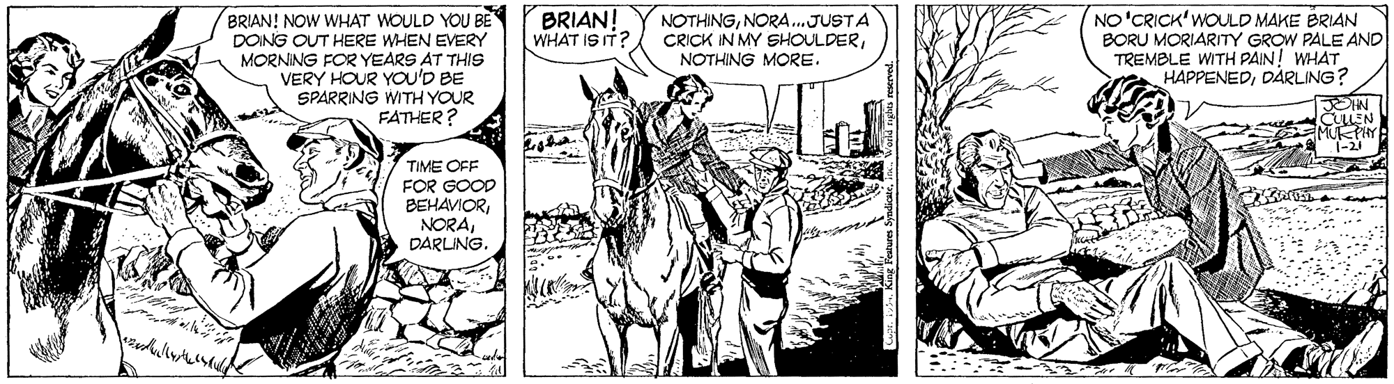 Comic book OCR: BRIAN! WHAT IS IT? BRIAN! NOW WHAT WOULD YOU BE DOING OUT HERE WHEN EVERY MORNING FOR YEARS AT THIS VERY HOUR YOU'D BE SPARRING WITH YOUR FATHER? NO'CRICK' WOULD MAKE BRIAN BORU MORIARITY GROW PALE AND TREMBLE WITH PAIN! WHAT HAPPENEDDÃ…RLING? NOTHINGNORA.JUSTA CRICK IN MY SHOULDERNOTHING MORE. JOHN CLEN * T-21 TIME OFF FOR GOOD BEHAVIORDARLING. - ... BRIAN! WHAT IS IT? BRIAN! NOW WHAT WOULD YOU BE DOING OUT HERE WHEN EVERY MORNING FOR YEARS AT THIS VERY HOUR YOU'D BE SPARRING WITH YOUR FATHER? NO'CRICK' WOULD MAKE BRIAN BORU MORIARITY GROW PALE AND TREMBLE WITH PAIN! WHAT HAPPENEDDÃ…RLING? NOTHINGNORA.JUSTA CRICK IN MY SHOULDERNOTHING MORE. JOHN CLEN * T-21 TIME OFF FOR GOOD BEHAVIORDARLING. - ...