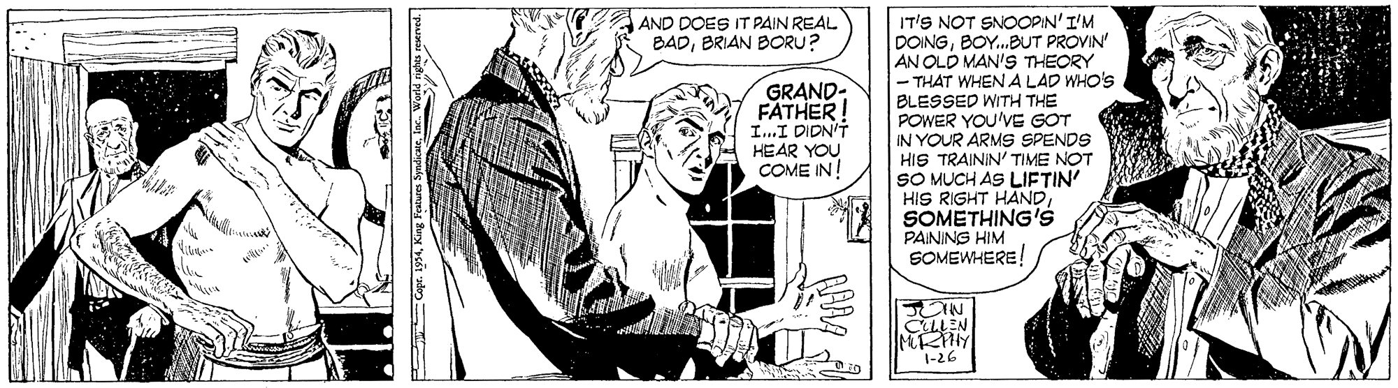 Art OCR: IT'S NOT SNOOPIN'I'M DOINGBOY.BUT PROVIN' AN OLD MAN'S THEORY THAT WHEN A LAD WHO'S BLESSED WITH THE POWER YOU'VE GOT IN YOUR ARMS SPENDS HIS TRAININ' TIME NOT SO MUCH AS LIFTIN' HIS RIGHT HAND SOMETHING's PAINING HIM SOMEWHERE! AND DOES IT PAIN REAL BADBRIAN BORU? GRAND- FATHER! I..I DIDN'T HEAR YOU COME IN! IN CELLEN 1-26 Copr. 1934King Feate IT'S NOT SNOOPIN'I'M DOINGBOY.BUT PROVIN' AN OLD MAN'S THEORY THAT WHEN A LAD WHO'S BLESSED WITH THE POWER YOU'VE GOT IN YOUR ARMS SPENDS HIS TRAININ' TIME NOT SO MUCH AS LIFTIN' HIS RIGHT HAND SOMETHING's PAINING HIM SOMEWHERE! AND DOES IT PAIN REAL BADBRIAN BORU? GRAND- FATHER! I..I DIDN'T HEAR YOU COME IN! IN CELLEN 1-26 Copr. 1934King Feate