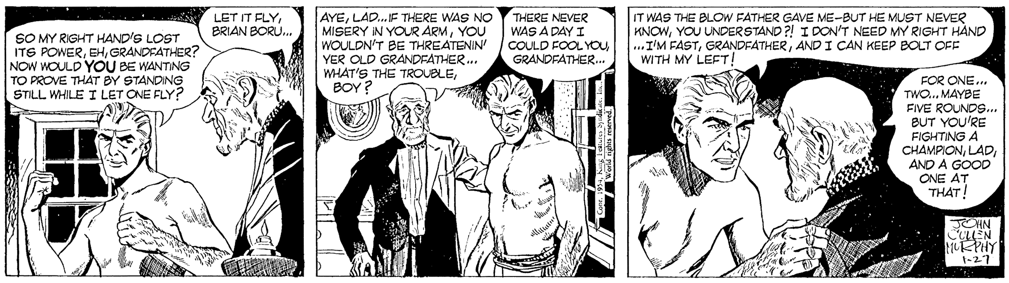 Font OCR: THERE NEVER WAS A DAY I COULD FOOL YOUGRANDFATHER... IT WAS THE BLOW FATHER GAVE ME-BUT HE MUST NEVER KNOWYOU UNDERSTAND ?! I DON'T NEED MY RIGHT HÀND ...I'M FASTAND I CAN KEEP BOLT OFF WITH MY LEFT! LET IT FLYBRIAN BORU. SO MY RIGHT HAND'S LOST ITS POWERGRANDFATHER? NOW WOULD YOU BE WANTING TO PROVE THÁT BY STANDING STILL WHILE I LET ONE FLY? AYELAD.IF THERE WAS NO MISERY IN YOUR ARMYOU WOULDN'T BE THREATENIN' YER OLD GRANDFATHER.. WHAT'S THE TROUBLEBOY ? FOR ONE... TWO... MAYBE FIVE ROUNDS... BUT YOU'RE FIGHTING A CHAMPIONAND A GOOD ONE AT THAT! JCHN COLLEN 1KPHY t-27 THERE NEVER WAS A DAY I COULD FOOL YOUGRANDFATHER... IT WAS THE BLOW FATHER GAVE ME-BUT HE MUST NEVER KNOWYOU UNDERSTAND ?! I DON'T NEED MY RIGHT HÀND ...I'M FASTAND I CAN KEEP BOLT OFF WITH MY LEFT! LET IT FLYBRIAN BORU. SO MY RIGHT HAND'S LOST ITS POWERGRANDFATHER? NOW WOULD YOU BE WANTING TO PROVE THÁT BY STANDING STILL WHILE I LET ONE FLY? AYELAD.IF THERE WAS NO MISERY IN YOUR ARMYOU WOULDN'T BE THREATENIN' YER OLD GRANDFATHER.. WHAT'S THE TROUBLEBOY ? FOR ONE... TWO... MAYBE FIVE ROUNDS... BUT YOU'RE FIGHTING A CHAMPIONAND A GOOD ONE AT THAT! JCHN COLLEN 1KPHY t-27
