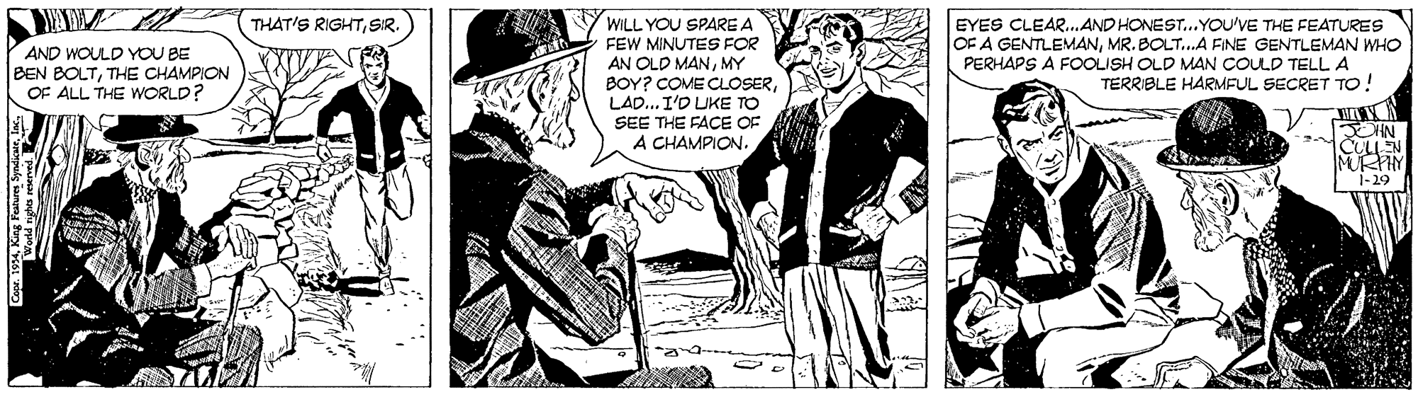 Parallel OCR: EYES CLEAR..AND HONEST..YOU'VE THE FEATURES OF A GENTLEMANMR. BOLT..A FINE GENTLEMAN WHO PERHAPS A FOOLISH OLD MAN COULD TELL A TERRIBLE HARMFUL SECRET TO! THAT'S RIGHTSIR. WILL YOU SPARE A FEW MINUTES FOR AN OLD MANMY BOY? COME CLOSERLAD... I'D UKE TO SEE THE FACE OF CHAMPION. AND WOULD YOU BE BEN BOLTTHE CHAMPION OF ALL THE WWORLD? JOHN MURPIY 1-29 Co WKing World nighs reserved. EYES CLEAR..AND HONEST..YOU'VE THE FEATURES OF A GENTLEMANMR. BOLT..A FINE GENTLEMAN WHO PERHAPS A FOOLISH OLD MAN COULD TELL A TERRIBLE HARMFUL SECRET TO! THAT'S RIGHTSIR. WILL YOU SPARE A FEW MINUTES FOR AN OLD MANMY BOY? COME CLOSERLAD... I'D UKE TO SEE THE FACE OF CHAMPION. AND WOULD YOU BE BEN BOLTTHE CHAMPION OF ALL THE WWORLD? JOHN MURPIY 1-29 Co WKing World nighs reserved.