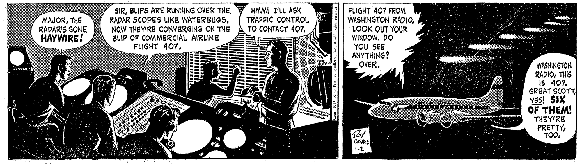Fictional character OCR: SIRBLIPS ARE RUNNING OVER THE RADAR SCOPES LIKE WATERBUGSNOW THEY'RE CONVERGING ON THE BLIP OF COMMERCIAL AIRLINE FLIGHT 407HMMI I'LL ASK TRAFFIC CONTROL TO CONTACT 407FLIGHT 407 FROM WASHINGTON RADIO. LOOK OUT YOUR WINDOW. DO YOU SEE ANYTHING? OVER. MAJORTHE RADAR'S GONE HAYWIRE! WASHINGTON RADIOTHIS is 407. GREAT SCOTT YES! SIX OF THEM! THEY'RE PRETTYTOO. Roy 1-2 SIRBLIPS ARE RUNNING OVER THE RADAR SCOPES LIKE WATERBUGSNOW THEY'RE CONVERGING ON THE BLIP OF COMMERCIAL AIRLINE FLIGHT 407HMMI I'LL ASK TRAFFIC CONTROL TO CONTACT 407FLIGHT 407 FROM WASHINGTON RADIO. LOOK OUT YOUR WINDOW. DO YOU SEE ANYTHING? OVER. MAJORTHE RADAR'S GONE HAYWIRE! WASHINGTON RADIOTHIS is 407. GREAT SCOTT YES! SIX OF THEM! THEY'RE PRETTYTOO. Roy 1-2