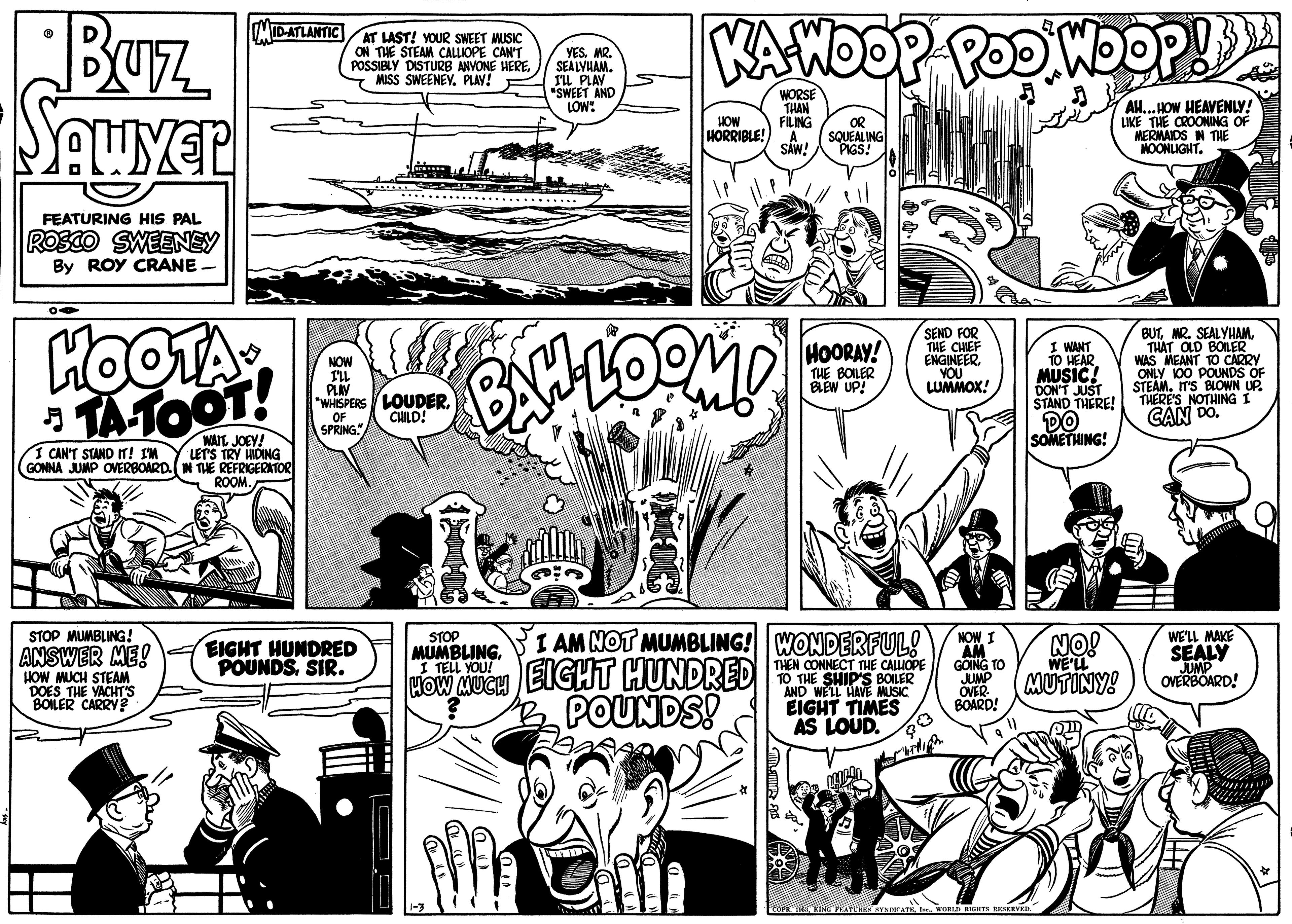 Publication OCR: Buz Sauyer KAWOOP POD WDOP! ID-ATLANTIC AT LAST! YOUR SWEET MUSIC ON THE STEAM CALLIOPE CAN'T POSSIBLY DISTURB ANYONE HEREPLAY! YES. MR. SEALVHAM. IL PLAY "SWEET AND LOW: HOW HORRIBLE! SÁW! WORSE THAN FILING OR SQUEALING PIGS! AH... HOW HEAVENLY! LIKE THE CROONING OF MERMAIDS N THE HOONLIGHT. FEATURING HIS PAL ROSCO SWEENEY By ROY CRANE HOOTA TATOOT! BUTTH?T OLD BOILER WAS MEANT TO CARRY 100 POUNDS OF STEAMIT'S BLOWN UP. THERE'S NOTHING I CAN DO. SEND FOR THE CHIEF ENGINEER VOU LUMMOX! I WANT TO HEAR. MUSIC! DON'T JUST STAND THERE! HOORAY! NOW THE BOILER BLEW UP! PLIV "WHISPERS LOUDEROF SPRING." CHILD! DO SOMETHING! WAIT. JOEY! LET'S TRY HIDING GONNA JUMP OVERBOARD.(IN THE REFRIGERATOR I CAIN'T STAND IT! IM ROOM. I AM NOT MUMBLING! WONDERFUL! THEN CONNECT THE CALIOPE TO THE SHIP'S BOILER AND WELL HAVE MUSIC EIGHT TIMES AS LOUD. STOP MUMBLING! STOP MUMBLING1 TELL YOU! NOW I AM GOING TO JUMP OVER- BOARD! NO! WE'LL WE'LL MAKE SEALY JUMP OVERBOARD! ANSWER ME! HOW MUCH STEAM DOES THE YACHT'S BOILER CARRY? EIGHT HUNDRED POUNDSSIR. How MUCH EIGHT HUNDRED POUNDS! MUTINY! Buz Sauyer KAWOOP POD WDOP! ID-ATLANTIC AT LAST! YOUR SWEET MUSIC ON THE STEAM CALLIOPE CAN'T POSSIBLY DISTURB ANYONE HEREMISS SWEENEYPLAY! YES. MR. SEALVHAM. IL PLAY "SWEET AND LOW: HOW HORRIBLE! SÁW! WORSE THAN FILING OR SQUEALING PIGS! AH... HOW HEAVENLY! LIKE THE CROONING OF MERMAIDS N THE HOONLIGHT. FEATURING HIS PAL ROSCO SWEENEY By ROY CRANE HOOTA TATOOT! BUTMR. SEALYHAMTH?T OLD BOILER WAS MEANT TO CARRY 100 POUNDS OF STEAMIT'S BLOWN UP. THERE'S NOTHING I CAN DO. SEND FOR THE CHIEF ENGINEER VOU LUMMOX! I WANT TO HEAR. MUSIC! DON'T JUST STAND THERE! HOORAY! NOW THE BOILER BLEW UP! PLIV "WHISPERS LOUDEROF SPRING." CHILD! DO SOMETHING! WAIT. JOEY! LET'S TRY HIDING GONNA JUMP OVERBOARD.(IN THE REFRIGERATOR I CAIN'T STAND IT! IM ROOM. I AM NOT MUMBLING! WONDERFUL! THEN CONNECT THE CALIOPE TO THE SHIP'S BOILER AND WELL HAVE MUSIC EIGHT TIMES AS LOUD. STOP MUMBLING! STOP MUMBLING1 TELL YOU! NOW I AM GOING TO JUMP OVER- BOARD! NO! WE'LL WE'LL MAKE SEALY JUMP OVERBOARD! ANSWER ME! HOW MUCH STEAM DOES THE YACHT'S BOILER CARRY? EIGHT HUNDRED POUNDSSIR. How MUCH EIGHT HUNDRED POUNDS! MUTINY!