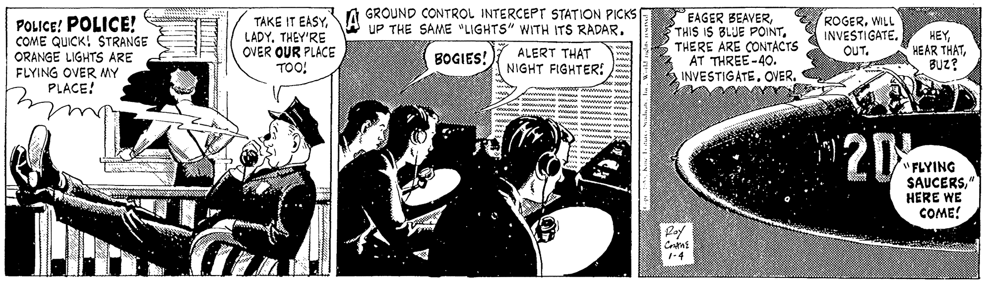 Newspaper OCR: GROUND CONTROL INTERCEPT STATION PICKS E UP THE SAME "LIGHTS" WITH ITS RADAR. EAGER BEAVERTHERE ARE CONTACTS AT THREE-40. INVESTIGATEOVER. TAKE IT EASYPOLICE! POLICE! COME QUICK! STRANGE ORANGE LIGHTS ARE FLYING OVER MY PLACE! LADYTHEY'RE OVER OUR PLACE TOO! ROGERWILL INVESTIGATE. OUT. HEYBUZ? BOGIES! ALERT THAT NIGHT FIGHTER: 20 "FLYING SAUCERS" HERE WE COME! Poy 1-4 GROUND CONTROL INTERCEPT STATION PICKS E UP THE SAME "LIGHTS" WITH ITS RADAR. EAGER BEAVERTHIS IS BLUE POINTTHERE ARE CONTACTS AT THREE-40. INVESTIGATEOVER. TAKE IT EASYPOLICE! POLICE! COME QUICK! STRANGE ORANGE LIGHTS ARE FLYING OVER MY PLACE! LADYTHEY'RE OVER OUR PLACE TOO! ROGERWILL INVESTIGATE. OUT. HEYHEAR THATBUZ? BOGIES! ALERT THAT NIGHT FIGHTER: 20 "FLYING SAUCERS" HERE WE COME! Poy 1-4
