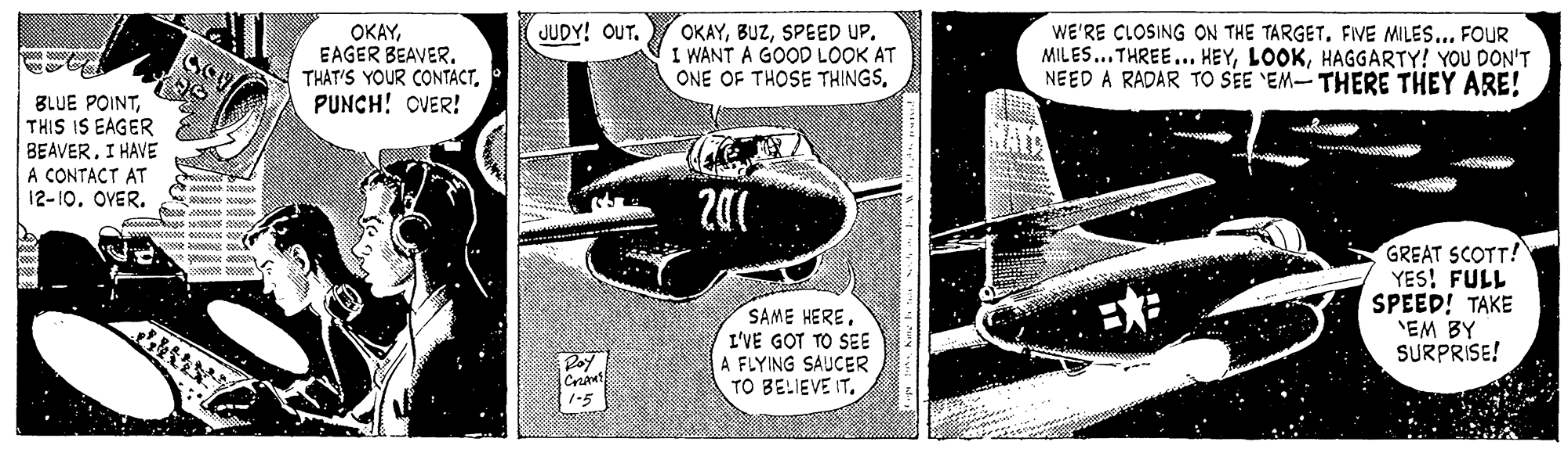Fiction OCR: OKAYSPEED UP. I WANT A GOOD LOOK AT ONE OF THOSE THINGSFIVE MILES... FOUR MILES...THREE... HEYHAGGARTY! YOU DON'T NEED A RADAR TO SEE 'EM- THERE THEY ARE! JUDY! OUT. OKAYEAGER BEAVER. THAT'S YOUR CONTACT. PUNCH! OVER! BLUE POINTTHIS IS EAGER BEAVERI HAVE A CONTACT AT 12-10OVER. GREAT SCOTT! YES! FULL SPEED! TAKE 'EM BY SURPRISE! SAME HEREI'VE GOT TO SEE A FLYING SAUCER TO BELIEVE IT. Roy 1-5 OKAYSPEED UP. I WANT A GOOD LOOK AT ONE OF THOSE THINGSWE'RE CLOSING ON THE TARGETFIVE MILES... FOUR MILES...THREE... HEYHAGGARTY! YOU DON'T NEED A RADAR TO SEE 'EM- THERE THEY ARE! JUDY! OUT. OKAYEAGER BEAVER. THAT'S YOUR CONTACT. PUNCH! OVER! BLUE POINTTHIS IS EAGER BEAVERI HAVE A CONTACT AT 12-10OVER. GREAT SCOTT! YES! FULL SPEED! TAKE 'EM BY SURPRISE! SAME HEREI'VE GOT TO SEE A FLYING SAUCER TO BELIEVE IT. Roy 1-5