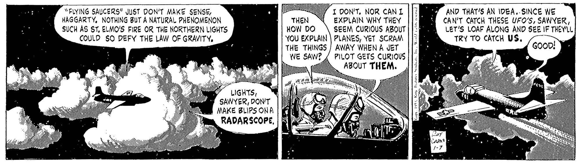 Fiction OCR: "FLYING SAUCERS" JUST DON'T MAKE SENSENOTHING BUT A NATURAL PHENOMENON SUCH AS STELMO'S FIRE OR THE NORTHERN LIGHTS COULD SO DEFY THE LAW OF GRAVITY. I DON'TNOR CAN I EXPLAIN WHY THEY SEEM CURIOUS ABOUT YOU EXPLAIN PLANESYET SCRAM THE THINGS AWAY WHEN A JET PILOT GETS CURIOUS ABOUT THEM. AND THAT'S AN IDEA. SINCE WE CAN'T CATCH THESE UFO'SLET'S LOAF ALONG AND SEE IF THEYL TRY TO CATCH US. THEN HOW DO GOOD! WE SAW? LIGHTSDON'T MAKE BLIPS ONA RADARSCOPE1-7 "FLYING SAUCERS" JUST DON'T MAKE SENSENOTHING BUT A NATURAL PHENOMENON SUCH AS STELMO'S FIRE OR THE NORTHERN LIGHTS COULD SO DEFY THE LAW OF GRAVITY. I DON'TNOR CAN I EXPLAIN WHY THEY SEEM CURIOUS ABOUT YOU EXPLAIN PLANESYET SCRAM THE THINGS AWAY WHEN A JET PILOT GETS CURIOUS ABOUT THEM. AND THAT'S AN IDEA. SINCE WE CAN'T CATCH THESE UFO'SLET'S LOAF ALONG AND SEE IF THEYL TRY TO CATCH US. THEN HOW DO GOOD! WE SAW? LIGHTSDON'T MAKE BLIPS ONA RADARSCOPE