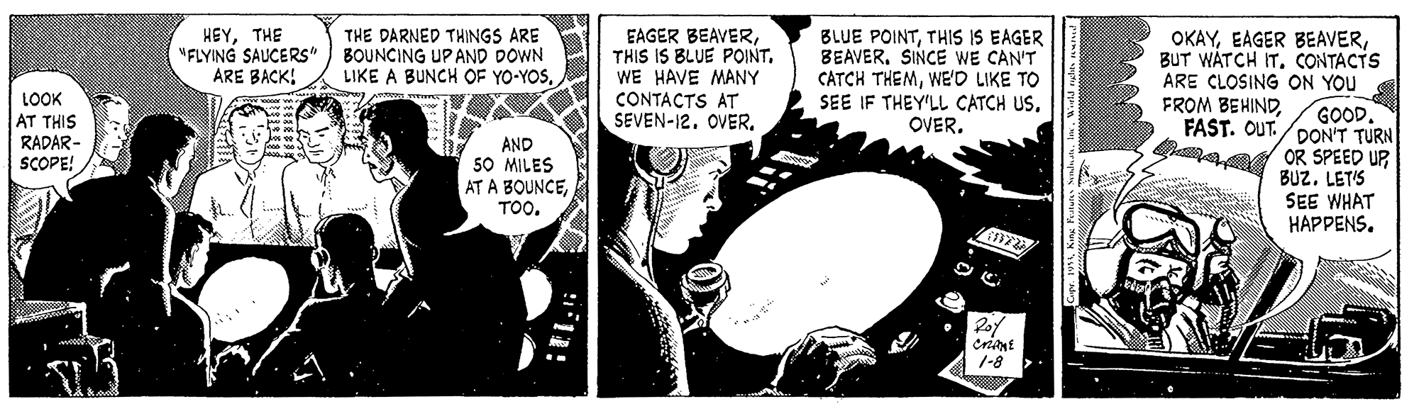 Drawing OCR: HEYTHE "FLYING SAUCERS" ARE BACK! THE DARNED THINGS ARE BOUNCING UP AND DOWN LIKE A BUNCH OF YO-YOSWE HAVE MANY CONTACTS AT SEVEN-12. OVER. BLUE POINTTHIS IS EAGER BEAVERSINCE WE CAN'T CATCH THEMWEO LIKE TO SEE IF THEY'LL CATCH US. OVERBUT WATCH IT. CONTACTS ARE CLOSING ON YOU GOOD. FAST. OUT./DON'T TURN S oR SPEED UP BUZ. LETIS SEE WHAT HAPPENS. LOOK AT THIS RADAR- SCOPE! FROM BEHINDAND 50 MILES AT A BOUNCETOO. crint 1-8 HEYTHE "FLYING SAUCERS" ARE BACK! THE DARNED THINGS ARE BOUNCING UP AND DOWN LIKE A BUNCH OF YO-YOSEAGER BEAVERTHIS IS BLUE POINTWE HAVE MANY CONTACTS AT SEVEN-12. OVER. BLUE POINTTHIS IS EAGER BEAVERSINCE WE CAN'T CATCH THEMWEO LIKE TO SEE IF THEY'LL CATCH US. OVEREAGER BEAVERBUT WATCH IT. CONTACTS ARE CLOSING ON YOU GOOD. FAST. OUT./DON'T TURN S oR SPEED UP BUZ. LETIS SEE WHAT HAPPENS. LOOK AT THIS RADAR- SCOPE! FROM BEHINDAND 50 MILES AT A BOUNCETOO. crint 1-8
