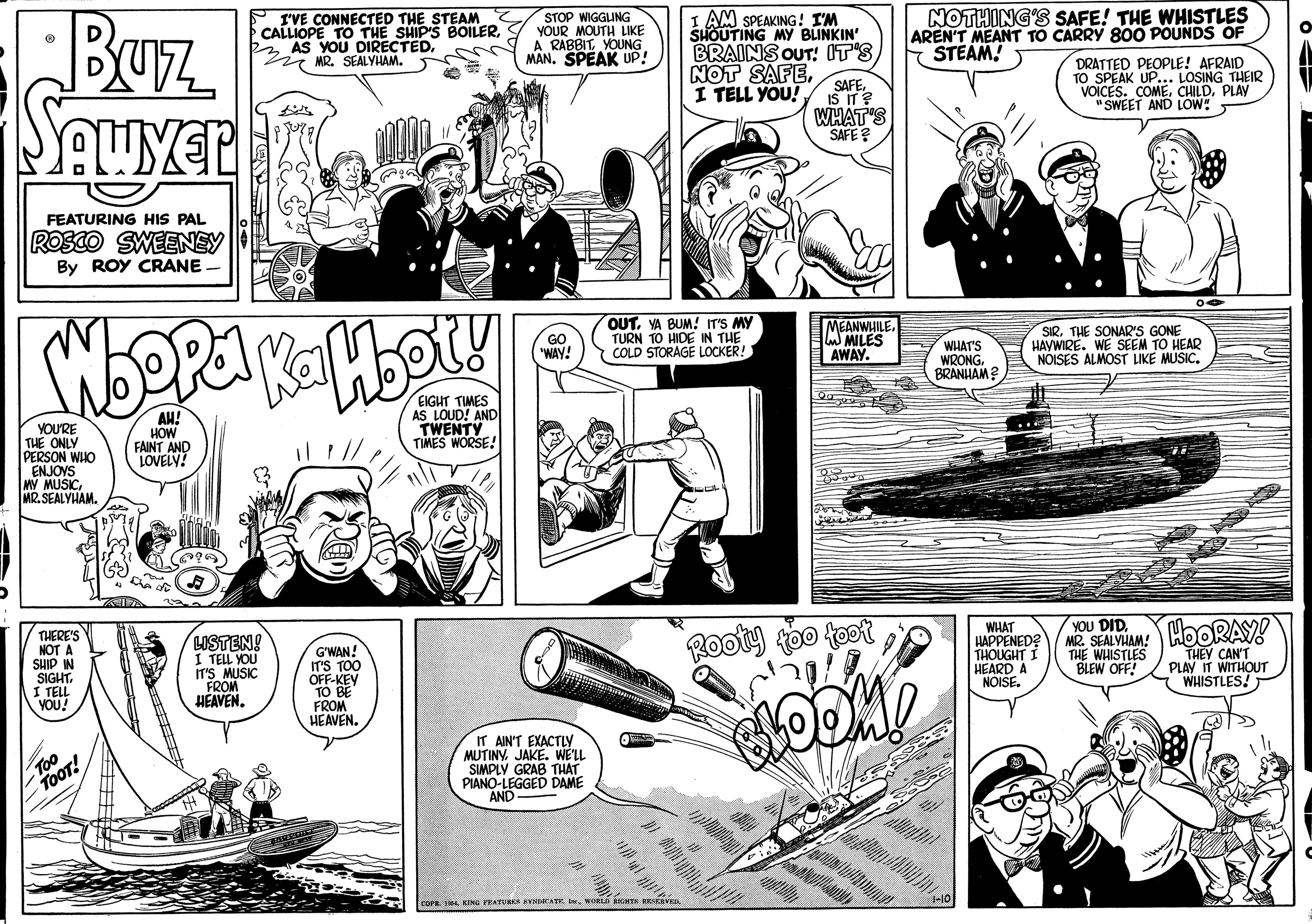 Comic book OCR: Buz P I'VE CONNECTED THE STEAM CALLIOPE TO THE SHIP'S BOILERMR. SEALYHAM. STOP WIGGLING YOUR MOUTH LIKE A RABBITYOUNG MAN. SPEAK UP! I AM SPEAKING! I'M SHOUTING MY BLINKIN' BRAINS OUT! IT'S NOTHING'S SAFE! THE WHISTLES AREN'T MEANT TO CARRY 800 POUNDS OF STEAM! DRATTED PEOPLE! AFRAID TO SPEAK UP... LOSING THEIR VOICES. COMEPLAY "SWEET AND LOW! NOT SAFEI TELL YOU! SAFE. IS IT? WHAT'S SAFE ? FEATURING HIS PAL ROSCO SWEENEY By ROY CRANE - OUT. VA BUM! IT'S MY TURN TO HIDE IN THE COLD STORAGE LOCKER! MEANWHILE. MILES AWAY. SIRTHE SONAR'S GONE HAYWIRE. WE SEEM TO HEAR NOISES ALMOST LIKE MUSIC. GO "WAY! WHAT'S WRONGBRANHAM YOU'RE THE ONLY PERSON WHO ENJOYS MY MUSICMR. SEALYHAM. AH! HOW FAINT AND LOVELY! EIGHT TIMES AS LOUD! AND TWENTY TIMES WORSE! MR SEALVUAM: HOORAY! THE WHISTLES YOU DID. LISTEN! I TELL YOU IT'S MUSIC FROM HEAVEN. G'WAN! IT'S TOO OFF-KEY TO BE FROM HEAVEN. Rooty too toot WHAT HAPPENED? THOUGHT I HEARD A NOISE. THEY CAN'T PLAY IT WITHOUT WHISTLES! BLEW OFF! IT AIN'T EXACTLY MUTINY. JAKE. WE'LL SIMPLY GRAB THAT PIANO-LEGGED DAME AND- cors. 4 KING EATURER KYNIKATR.WORLa GH Buz P I'VE CONNECTED THE STEAM CALLIOPE TO THE SHIP'S BOILER2 AS YOU DIRECTEDMR. SEALYHAM. STOP WIGGLING YOUR MOUTH LIKE A RABBITYOUNG MAN. SPEAK UP! I AM SPEAKING! I'M SHOUTING MY BLINKIN' BRAINS OUT! IT'S NOTHING'S SAFE! THE WHISTLES AREN'T MEANT TO CARRY 800 POUNDS OF STEAM! DRATTED PEOPLE! AFRAID TO SPEAK UP... LOSING THEIR VOICES. COMEPLAY "SWEET AND LOW! NOT SAFEI TELL YOU! SAFE. IS IT? WHAT'S SAFE ? FEATURING HIS PAL ROSCO SWEENEY By ROY CRANE - OUT. VA BUM! IT'S MY TURN TO HIDE IN THE COLD STORAGE LOCKER! MEANWHILE. MILES AWAY. SIRTHE SONAR'S GONE HAYWIRE. WE SEEM TO HEAR NOISES ALMOST LIKE MUSIC. GO "WAY! WHAT'S WRONGBRANHAM YOU'RE THE ONLY PERSON WHO ENJOYS MY MUSICMR. SEALYHAM. AH! HOW FAINT AND LOVELY! EIGHT TIMES AS LOUD! AND TWENTY TIMES WORSE! MR SEALVUAM: HOORAY! THE WHISTLES YOU DID. LISTEN! I TELL YOU IT'S MUSIC FROM HEAVEN. G'WAN! IT'S TOO OFF-KEY TO BE FROM HEAVEN. Rooty too toot WHAT HAPPENED? THOUGHT I HEARD A NOISE. THEY CAN'T PLAY IT WITHOUT WHISTLES! BLEW OFF! IT AIN'T EXACTLY MUTINY. JAKE. WE'LL SIMPLY GRAB THAT PIANO-LEGGED DAME AND- cors. 4 KING EATURER KYNIKATR.WORLa GH