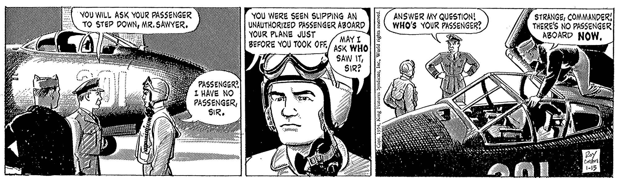 Font OCR: YOU WILL ASK YOUR PASSENGER TO STEP DOWNMR. SAWYER. YOU WERE SEEN SLIPPING AN UNAUTHORIZED PASSENGER ABOARD YOUR PLANE JUST BEFORE YOU TOOK OFF./ ASK WHO STRANGECOMMANDER THERE'S NO PASSENGER ABOARD NOW. ANSWER MY QUESTION! WHO'S YOUR PASSENGER? MAY I SAW ITSIR? PASSENGER? I HAVE NO PASSENGERSIR. Ray 1-15 YOU WILL ASK YOUR PASSENGER TO STEP DOWNMR. SAWYER. YOU WERE SEEN SLIPPING AN UNAUTHORIZED PASSENGER ABOARD YOUR PLANE JUST BEFORE YOU TOOK OFF./ ASK WHO STRANGECOMMANDER THERE'S NO PASSENGER ABOARD NOW. ANSWER MY QUESTION! WHO'S YOUR PASSENGER? MAY I SAW ITSIR? PASSENGER? I HAVE NO PASSENGERSIR. Ray 1-15