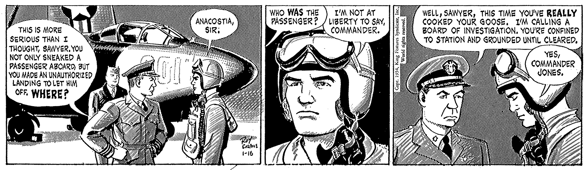 Line art OCR: WHO WAS THE PASSENGER? I'M NOT AT LIBERTY TO SAYCOMMANDER. WELLTHIS TIME YOU'VE REALLY COOKED YOUR GOOSE. I'M CALLING A BOARD OF INVESTIGATION. YOU'RE CONFINED TO STATION AND GROUNDED UNTIL CLEARED. ANACOSTIASIR: THIS IS MORE SERIOUS THAN I THOUGHTYOU NOT ONLY SNEAKED A PASSENGER ABOARDBUT YOU MADE AN UNAUTHORIZED LANDING TO LET HIM OFF. WHERE? YESCOMMANDER JONES. 1-16 WHO WAS THE PASSENGER? I'M NOT AT LIBERTY TO SAYCOMMANDER. WELLTHIS TIME YOU'VE REALLY COOKED YOUR GOOSE. I'M CALLING A BOARD OF INVESTIGATION. YOU'RE CONFINED TO STATION AND GROUNDED UNTIL CLEARED. ANACOSTIASIR: THIS IS MORE SERIOUS THAN I THOUGHTYOU NOT ONLY SNEAKED A PASSENGER ABOARDBUT YOU MADE AN UNAUTHORIZED LANDING TO LET HIM OFF. WHERE? YESCOMMANDER JONES. 1-16