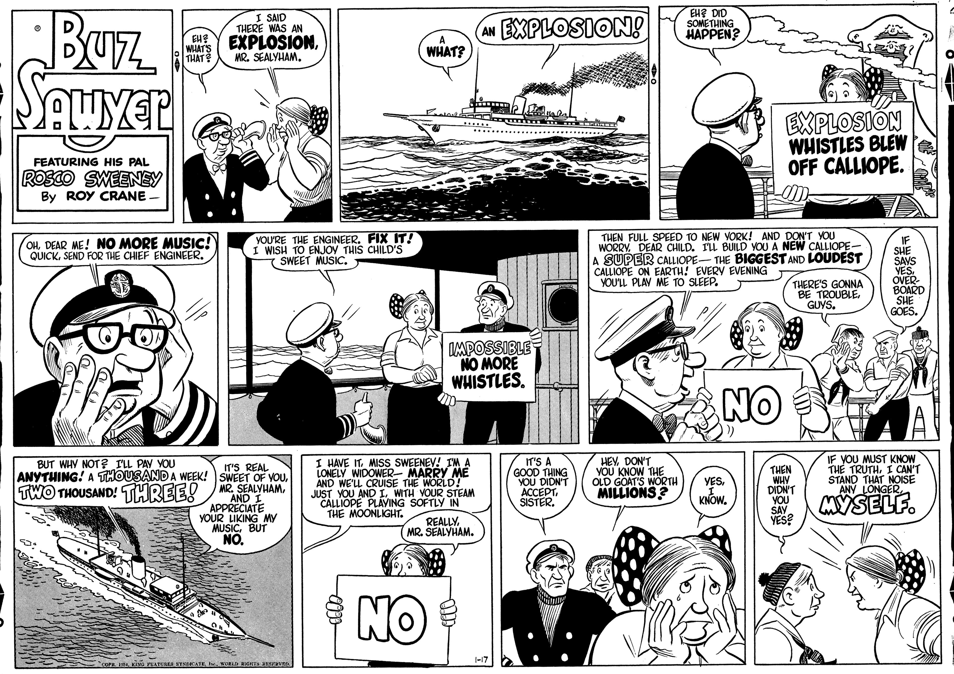 Font OCR: EH? DID SOMETHING HAPPEN? Buz. = I SAID (AN EXPLOSION! THERE WAS AN EXPLOSIONMR. SEALYHAM. EHE A WHAT'S THAT WHAT? EXPLOSIÓN WHISTLES BLEW OFF CALLIOPE. FEATURING HIS PAL ROSCO SWEENEY By ROY CRANE YOU'RE THE ENGINEER. FIX IT! I WISH TO ENJOV THIS CHILD'S SWEET MUSICTHEN FULL SPEED TO NEW YORK! AND DON'T YOU WORRYDEAR CHILD. ILL BUILD YOU A NEW CALLIOPE- A SUPER CALLIOPE- THE BIGGEST AND LOUDEST CALLIOPE ON EARTH! EVERY EVENING YOU'LL PLAY ME TO SLEEP. (OHDEAR ME! NO MORE MUSIC! QUICKSEND FOR THE CHIEF ENGINEER. IF SHE SAVS YES. OVER- BOARD SHE GOES. THERE'S GONNA BE TROUBLEGUYS. AMPOSSIBLE NO MORE WHISTLES. NO A HAVE ITMISS SWEENEV! IM A LONELY WIDOWER- MARRY ME AND WE'LL CRUISE THE WORLD! JUST YOU ANDL. WITH VOUR STEAM CALLIOPE PLAYING SOFTLY IN THE MOONLIGHT. IT'S A GOOD THING YOU DIDN'T ??????SISTER. HEYDON'T YOU KNOW THE OLD GOAT'S WORTH MILLIONS? IF YOU MUST KNOW THE TRUTHI CAN'T STAND THAT NOISE ANY LONGERBUT WHY NOT? ILL PAY YOU IT'S REAL ANYTHING! A THOUSANDA WEEK! SWEET OF VOUTHEN WHY DION'T YOU SAY YES? YESSEALYHAM. MYSELF. AND I APPRECIATE YOUR LIKING MY MUSICBUT NO. KNOWMR. SEALYHAM. NO EH? DID SOMETHING HAPPEN? Buz. = I SAID (AN EXPLOSION! THERE WAS AN EXPLOSIONMR. SEALYHAM. EHE A WHAT'S THAT WHAT? EXPLOSIÓN WHISTLES BLEW OFF CALLIOPE. FEATURING HIS PAL ROSCO SWEENEY By ROY CRANE YOU'RE THE ENGINEER. FIX IT! I WISH TO ENJOV THIS CHILD'S SWEET MUSICTHEN FULL SPEED TO NEW YORK! AND DON'T YOU WORRYDEAR CHILD. ILL BUILD YOU A NEW CALLIOPE- A SUPER CALLIOPE- THE BIGGEST AND LOUDEST CALLIOPE ON EARTH! EVERY EVENING YOU'LL PLAY ME TO SLEEP. (OHDEAR ME! NO MORE MUSIC! QUICKSEND FOR THE CHIEF ENGINEER. IF SHE SAVS YES. OVER- BOARD SHE GOES. THERE'S GONNA BE TROUBLEGUYS. AMPOSSIBLE NO MORE WHISTLES. NO A HAVE ITMISS SWEENEV! IM A LONELY WIDOWER- MARRY ME AND WE'LL CRUISE THE WORLD! JUST YOU ANDL. WITH VOUR STEAM CALLIOPE PLAYING SOFTLY IN THE MOONLIGHT. IT'S A GOOD THING YOU DIDN'T ??????SISTER. HEYDON'T YOU KNOW THE OLD GOAT'S WORTH MILLIONS? IF YOU MUST KNOW THE TRUTHI CAN'T STAND THAT NOISE ANY LONGERBUT WHY NOT? ILL PAY YOU IT'S REAL ANYTHING! A THOUSANDA WEEK! SWEET OF VOUTHEN WHY DION'T YOU SAY YES? YESTWO THOUSAND! THREE! MRSEALYHAM. MYSELF. AND I APPRECIATE YOUR LIKING MY MUSICBUT NO. KNOWMR. SEALYHAM. NO