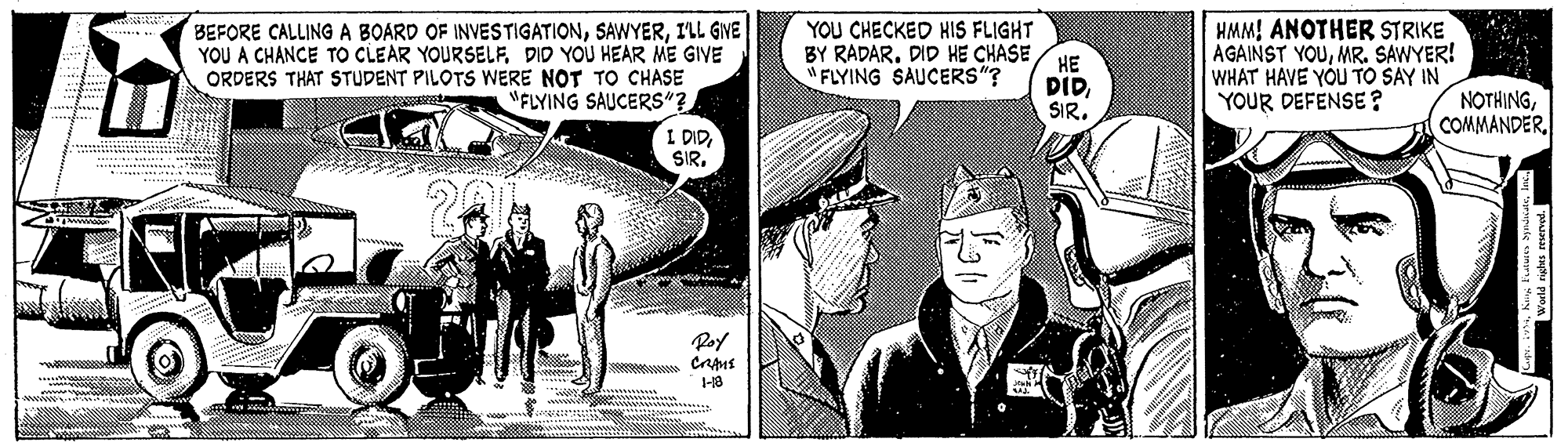 Conversation OCR: BEFORE CALLING A BOARD OF INVESTIGATIONILL GVE YOU A CHANCE TO CLEAR YOURSELFDID YOU HEAR ME GIVE ORDERS THAT STUDENT PILOTS WERE NOT TO CHASE "FLYING SAUCERS"? I DIDSIR. YOU CHECKED HIS FLIGHT BY RADAR. DID HE CHASE HMM! ANOTHER STRIKE AGAINST YOUMR. SAWYER! WHAT HAVE YOU TO SAY IN YOUR DEFENSE ? ?? DIDSIR. "FLYING SAUCERS"? NOTHINGPoy BEFORE CALLING A BOARD OF INVESTIGATIONILL GVE YOU A CHANCE TO CLEAR YOURSELFDID YOU HEAR ME GIVE ORDERS THAT STUDENT PILOTS WERE NOT TO CHASE "FLYING SAUCERS"? I DIDSIR. YOU CHECKED HIS FLIGHT BY RADAR. DID HE CHASE HMM! ANOTHER STRIKE AGAINST YOUMR. SAWYER! WHAT HAVE YOU TO SAY IN YOUR DEFENSE ? ?? DIDSIR. "FLYING SAUCERS"? NOTHING