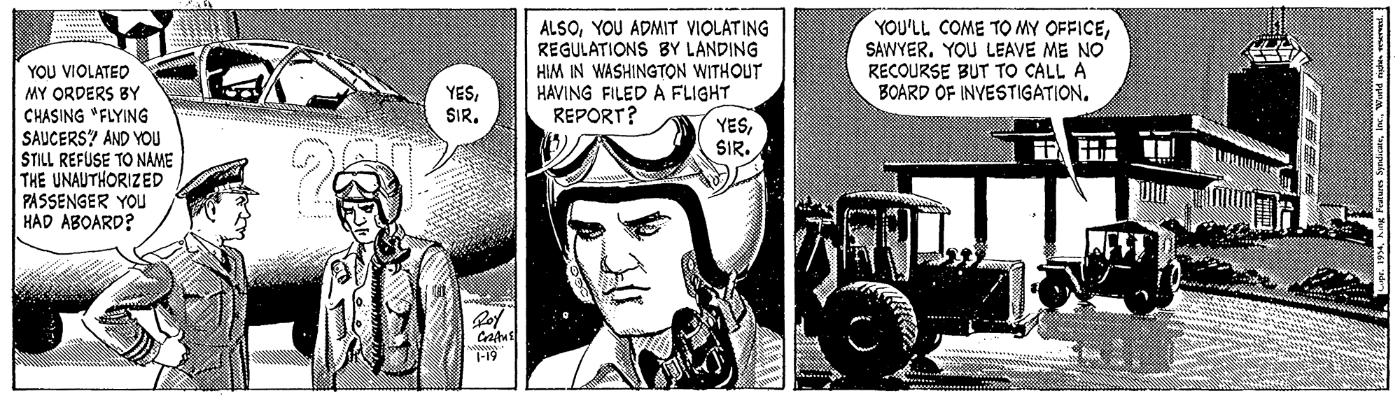 Poster OCR: ALSOYOU ADMIT VIOLATING REGULATIONS BY LANDING HIM IN WASHINGTON WITHOUT HAVING FILED A FLIGHT REPORT? YOU'LL COME TO MY OFFICESAWYER. YOU LEAVE ME NO RECOURSE BUT TO CALL A BOARD OF INVESTIGATION. YOU VIOLATED YESSIR. MY ORDERS BY CHASING "FLYING SAUCERS? AND YOU STILL REFUSE TO NAME THE UNAUTHORIZED PASSENGER YOU HAD ABOARD? YESSIR. T-19 ALSOYOU ADMIT VIOLATING REGULATIONS BY LANDING HIM IN WASHINGTON WITHOUT HAVING FILED A FLIGHT REPORT? YOU'LL COME TO MY OFFICESAWYER. YOU LEAVE ME NO RECOURSE BUT TO CALL A BOARD OF INVESTIGATION. YOU VIOLATED YESSIR. MY ORDERS BY CHASING "FLYING SAUCERS? AND YOU STILL REFUSE TO NAME THE UNAUTHORIZED PASSENGER YOU HAD ABOARD? YESSIR. T-19