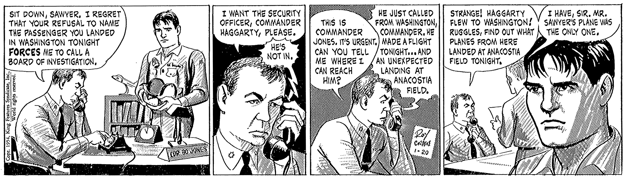 Publication OCR: SIT DOWNI REGRET THAT YOUR REFUSAL TO NAME THE PASSENGER YOU LANDED IN WASHING TON TONIGHT FORCES ME TO CALL A BOARD OF INVESTIGATIONI WANT THE SECURITY OFFICERCOMMANDER HAGGARTYPLEASE. HE JUST CALLED FROM WASHINGTONHE JONES. IT'S URGENT) MADE A FLIGHT CAN YOU TELL /TONIGHT... AND ME WHERE I /AN UNEXPECTED LANDING AT ANACOSTIA FIELD. STRANGE! HAGGARTY FLEW TO WASHINGTON! SAWYER'S PLANE WAS RUGGLESFIND OUT WHAT PLANES FROM HERE LANDED AT ANACOSTIA FIELD TONIGHT. I HAVESIR. MR. THIS IS COMMANDER THE ONLY ONEHE'S NOT IN. CAN REACH HIM? Roy 1• 20 COR. 0 ONES SIT DOWNI REGRET THAT YOUR REFUSAL TO NAME THE PASSENGER YOU LANDED IN WASHING TON TONIGHT FORCES ME TO CALL A BOARD OF INVESTIGATIONI WANT THE SECURITY OFFICERCOMMANDER HAGGARTYPLEASE. HE JUST CALLED FROM WASHINGTONHE JONES. IT'S URGENT) MADE A FLIGHT CAN YOU TELL /TONIGHT... AND ME WHERE I /AN UNEXPECTED LANDING AT ANACOSTIA FIELD. STRANGE! HAGGARTY FLEW TO WASHINGTON! SAWYER'S PLANE WAS RUGGLESFIND OUT WHAT PLANES FROM HERE LANDED AT ANACOSTIA FIELD TONIGHT. I HAVESIR. MR. THIS IS COMMANDER THE ONLY ONEHE'S NOT IN. CAN REACH HIM? Roy 1• 20 COR. 0 ONES