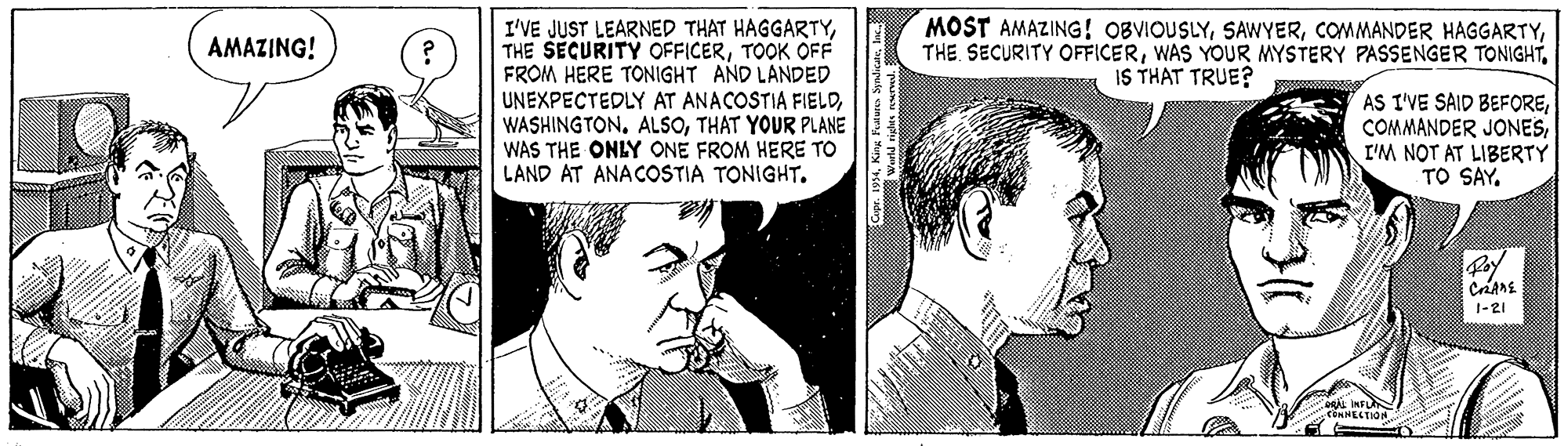 Cartoon OCR: MOST AMAZING ! OBVIOUSLYIS THAT TRUE? I'VE JUST LEARNED THAT HAGGARTYTOOK OFF FROM HERE TONIGHT AND LANDED UNEXPECTEDLY AT ANACOSTIA FIELDTHAT YOUR PLANE WAS THE ONLY ONE FROM HERE TO LAND AT ANACOSTIA TONIGHT. AMAZING! AS I'VE SAID BEFOREI'M NOT AT LIBERTY TO SAY. 1-21 CiNNELTION MOST AMAZING ! OBVIOUSLYCOMMANDER HAGGARTYTHE. SECURITY OFFICERWAS YOUR MYSTERY PASSENGER TONIGHTIS THAT TRUE? I'VE JUST LEARNED THAT HAGGARTYTHE SECURITY OFFICERTOOK OFF FROM HERE TONIGHT AND LANDED UNEXPECTEDLY AT ANACOSTIA FIELDTHAT YOUR PLANE WAS THE ONLY ONE FROM HERE TO LAND AT ANACOSTIA TONIGHT. AMAZING! AS I'VE SAID BEFORECOMMANDER JONESI'M NOT AT LIBERTY TO SAY. 1-21 CiNNELTION