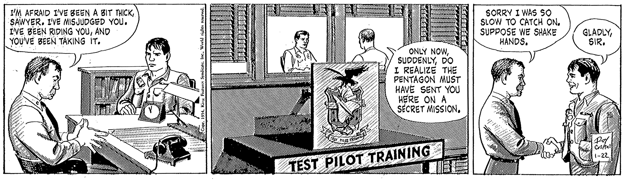 Publication OCR: I'M AFRAID I'VE BEEN A BIT THICKI'VE MIS JUDGED YOU. I'VE BEEN RIDING YOUAND YOU'VE BEEN TAKING IT. SORRY I WAS SO SLOW TO CATCH ON. SUPPOSE WE SHAKE HANDS. GLADLYSIR. ONLY NOWDO I REALIZE THE PENTAGON MUST HAVÉ SENT YOU HERE ON A SECRET MISSION1-22 TEST PILOT TRAINING I'M AFRAID I'VE BEEN A BIT THICKI'VE MIS JUDGED YOU. I'VE BEEN RIDING YOUAND YOU'VE BEEN TAKING IT. SORRY I WAS SO SLOW TO CATCH ON. SUPPOSE WE SHAKE HANDS. GLADLYSIR. ONLY NOWDO I REALIZE THE PENTAGON MUST HAVÉ SENT YOU HERE ON A SECRET MISSION1-22 TEST PILOT TRAINING