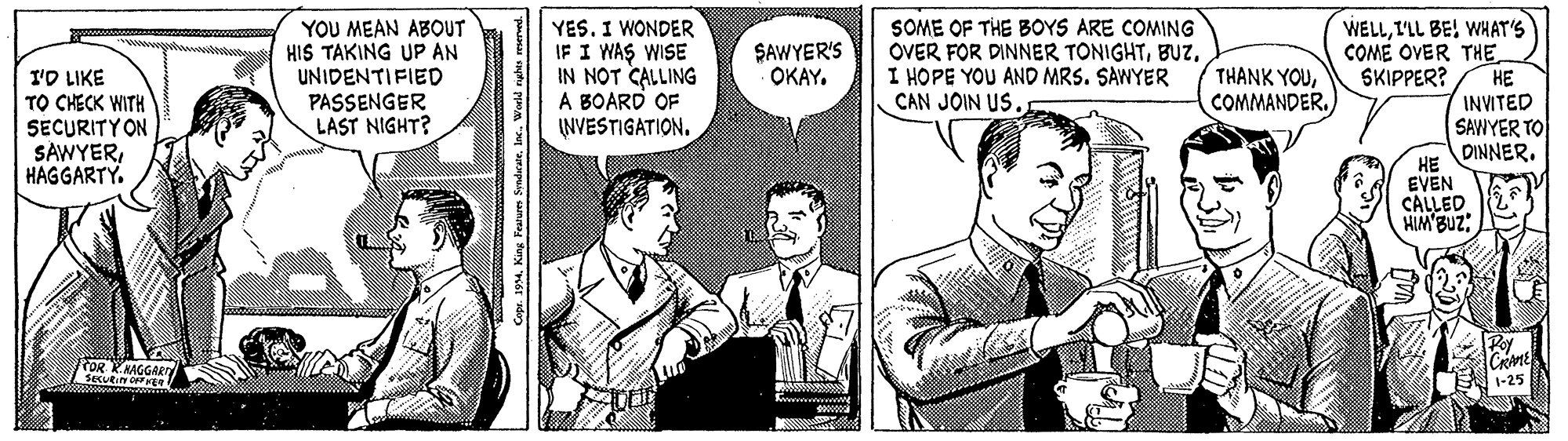 Comic book OCR: YOU MEAN ABOUT HIS TAKING UP AN UNIDENTIFIED PASSENGER LAST NIGHT? YES. I WONDER IF I WAS WISE IN NOT CALLING A BOARD OF INVESTIGATION. SOME OF THE BOYS ARE COMING OVER FOR DINNER TONIGHTI HOPE YOU AND MRS. SAWYER CAN JOIN US WELLI'LL BE! WHAT'S COME OVER THESKIPPER? SAWYER'S OKAY. THANK YOUI'D LIKE TO CHECK WITH SECURITYON SAWYERHAGGARTY. HE COMMANDER. INVITED SAWYER TO DINNER. HE EVEN CALLED HIM'BUZ: POR RHAGGARD 1-25 YOU MEAN ABOUT HIS TAKING UP AN UNIDENTIFIED PASSENGER LAST NIGHT? YES. I WONDER IF I WAS WISE IN NOT CALLING A BOARD OF INVESTIGATION. SOME OF THE BOYS ARE COMING OVER FOR DINNER TONIGHTI HOPE YOU AND MRS. SAWYER CAN JOIN US WELLI'LL BE! WHAT'S COME OVER THESKIPPER? SAWYER'S OKAY. THANK YOUI'D LIKE TO CHECK WITH SECURITYON SAWYERHAGGARTY. HE COMMANDER. INVITED SAWYER TO DINNER. HE EVEN CALLED HIM'BUZ: POR RHAGGARD 1-25