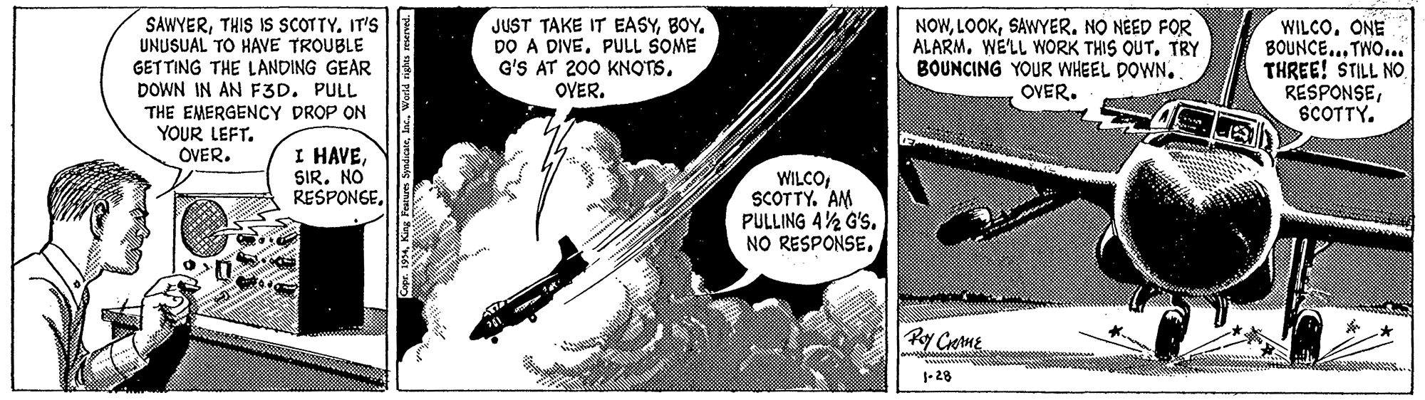 Illustration OCR: SAWYERIT'S UNUSUAL TO HAVE TROUBLE GETTING THE LANDING GEAR DOWN IN AN F3D. PULL THE EMERGENCY DROP ON YOUR LEFT. OVER. JUST TAKE IT EASYBOY. DO A DIVEPULL SOME G'S AT 200 KNOTSSAWYER. NO NÉED FOR ALARMTRY BOUNCING YOUR WHEEL DOWN. OVER. WILCOONE BOUNCE.. TWO... THREE! STILL NO. RESPONSESCOTTY. I HAVESIR. NO RESPONGESCOTTY. AM PULLING 42 G'S. NO RESPONSE. Py Cretme 1- 28 yicaeWorld righes rmerved. SAWYERTHIS IS SCOTTYIT'S UNUSUAL TO HAVE TROUBLE GETTING THE LANDING GEAR DOWN IN AN F3D. PULL THE EMERGENCY DROP ON YOUR LEFT. OVER. JUST TAKE IT EASYBOY. DO A DIVEPULL SOME G'S AT 200 KNOTSSAWYER. NO NÉED FOR ALARMWE'LL WORK THIS QUTTRY BOUNCING YOUR WHEEL DOWN. OVER. WILCOONE BOUNCE.. TWO... THREE! STILL NO. RESPONSESCOTTY. I HAVESIR. NO RESPONGESCOTTY. AM PULLING 42 G'S. NO RESPONSE. Py Cretme 1- 28 yicaeWorld righes rmerved.