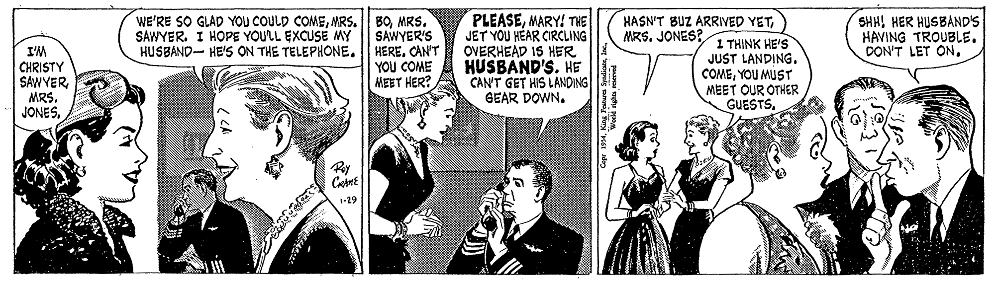Art OCR: WE'RE SO GLAD YOU COULD COMEMRS. SAWYER'S HUSBAND- HE'S ON THE TELEPHONE. HERE. CAN'T YOU COME MEET HER? PLEASEMARY! THE JET YOU HÉAR CIRCLING OVERHEAD IS HER HUSBAND'S. HE CAN'T GET HIS LANDING GEAR DOWN. SHH! HER HUSBAND'S HAVING TROUBLE. DON'T LET ON. HASN'T BUZ ARRIVED YET1 THINK HE'S JUST LANDING. COMEYOU MUST MEET OUR OTHER GUESTS. SAWYER. I HOPE YOULL EXCUSE MY MRS. JONES? I'M CHRISTY SAWYERMRS. JONESPey 1-29 WE'RE SO GLAD YOU COULD COMEMRS. BOMRS. SAWYER'S HUSBAND- HE'S ON THE TELEPHONE. HERE. CAN'T YOU COME MEET HER? PLEASEMARY! THE JET YOU HÉAR CIRCLING OVERHEAD IS HER HUSBAND'S. HE CAN'T GET HIS LANDING GEAR DOWN. SHH! HER HUSBAND'S HAVING TROUBLE. DON'T LET ON. HASN'T BUZ ARRIVED YET1 THINK HE'S JUST LANDING. COMEYOU MUST MEET OUR OTHER GUESTS. SAWYER. I HOPE YOULL EXCUSE MY MRS. JONES? I'M CHRISTY SAWYERMRS. JONESPey 1-29