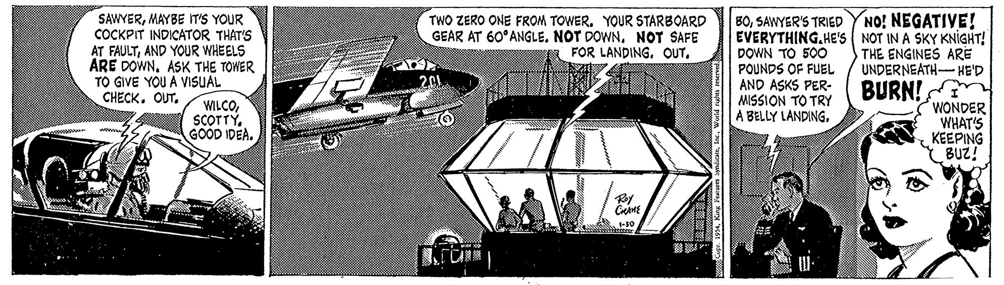 Automotive lighting OCR: SAWYERMAYBE IT'S YOUR COCKPIT INDICATOR THAT'S AT FAULTAND YOUR WHEELS ARE DOWNASK THE TOWER TO GIVE YOU A VISUAL CHECK. OUT. BOSAWYER'S TRIED YNO! NEGATIVE! EVERYTHING.HE'S NOT IN A SKY KNIGHT! DOWN TO 500 POUNDS OF FUEL AND ASKS PER- MISSION TO TRY A BELLY LANDING. TWO ZERO ONE FROM TOWERYOUR STARBOARD GEAR AT 60°ANGLE. NOT DOWNNOT SAFE FOR LANDING. OUT. THE ENGINES ARE UNDERNEATH- HE'D 201 BURN! WILCOGOOD IDEA. WONDER WHAT'S KEEPING BUZ! -10 SAWYERMAYBE IT'S YOUR COCKPIT INDICATOR THAT'S AT FAULTAND YOUR WHEELS ARE DOWNASK THE TOWER TO GIVE YOU A VISUAL CHECK. OUT. BOSAWYER'S TRIED YNO! NEGATIVE! EVERYTHING.HE'S NOT IN A SKY KNIGHT! DOWN TO 500 POUNDS OF FUEL AND ASKS PER- MISSION TO TRY A BELLY LANDING. TWO ZERO ONE FROM TOWERYOUR STARBOARD GEAR AT 60°ANGLE. NOT DOWNNOT SAFE FOR LANDING. OUT. THE ENGINES ARE UNDERNEATH- HE'D 201 BURN! WILCOGOOD IDEA. WONDER WHAT'S KEEPING BUZ! -10