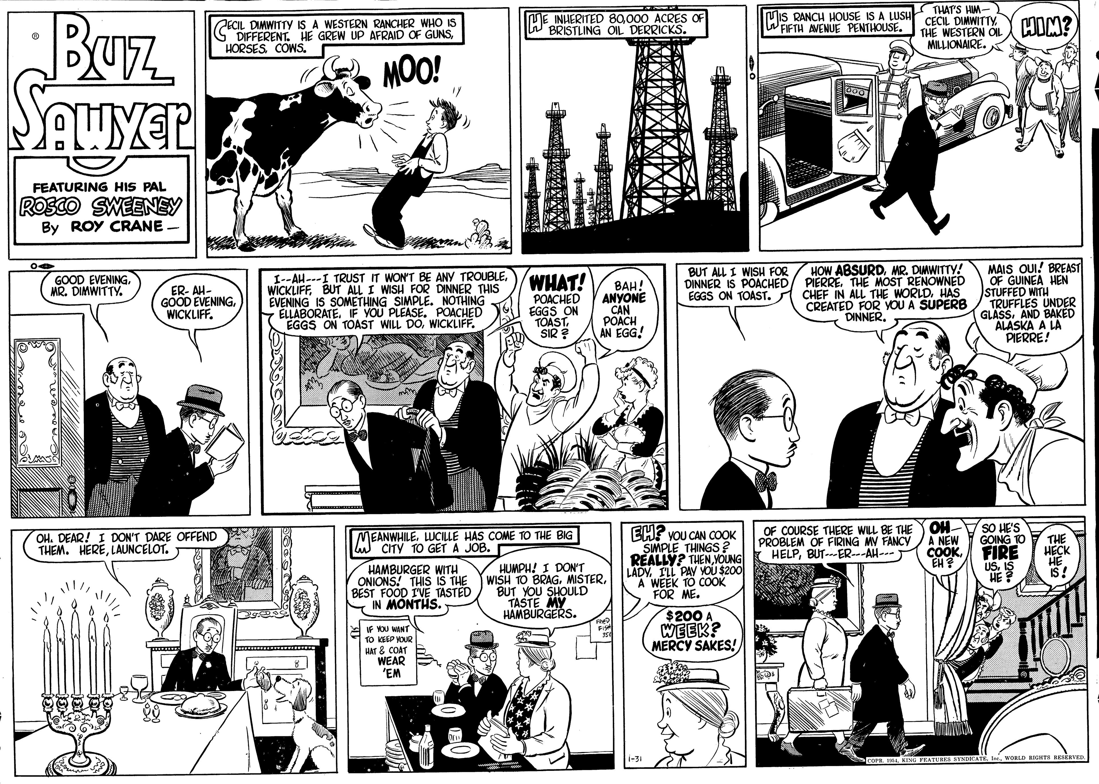 Mammal OCR: Buz Mis RANCH HOUSE IS A LUSH WFIFTH AVENUE PENTHOUSE. THATS HM- CECIL DIMWITTYTHE WESTERN OI MILLIONAIRE. ECIL DIMWITTY IS A WESTERN RANCHER WHO IS G DIFFERENT. HE GREW UP AFRAID OF GUNS000 ACRES OF BRISTLING OIL DERRICKS. HIM? MOO! FEATURING HIS PAL ROSCO SWEENEY By ROY CRANE. MAIS OUI! BREAST OF GUINEA HEN STUFFED WITH TRUFFLES UNDER GLASS. AND BAKED ALASKA A LA PIERRE! BUT ALL I WISH FOR HOW ABSURDMR. DIMWITTY! I--AH---I TRUST IT WON'T BE ANY TROUBLEBUT ALL I WISH FOR DINNER THIS EVENING IS SOMETHING SIMPLE. NOTHING - ELLABORATEF YOU PLEASE. POACHED EGGS ON TOAST WILL DOWICKLIFF. WHAT! POACHED EGGS ON TOAST. SIR ? GOOD EVENING MR. DIMWITTY. DINNER IS POACHED/ PIERRE. THE MOST RENOWNED ER- AH- GOOD EVENINGWICKLIFF. BAH! ANYONE CAN ????H AN EGG! CHEF IN ALL THE WORLD. HAS CREATED FOR YOU A SUPERB DINNEREGGS ON TOAST. EH? VOU CAN COOK SMPLE THINGS? REALLY? THEN VOUNG LADV. ILL PAY YOU $200 A WEEK TO COOK FOR ME. OF COURSE THERE WILL BE THE PROBLEM OF FIRING MV FANCY HELPBUT---ER--AH--- OH A NEW COOK SO HE'S GOING T0 FIRE OH. DEAR! I DON'T DARE OFFEND THEM. HERELAUNCELOT. MEANWHILE. LUCILLE HAS COME TO THE BIG CITY TO GET A JOB. THE HAMBURGER WITH ONIONS! THIS IS THE BEST FOOD I'VE TASTED IN MONTHS. HUMPH! I DON'T WISH TO BRAGBUT YOU SHOULD TASTE MY HAMBURGERS. IS! EF YOU WANT 10 EP & COAT WEAR 'EM $200 A WEEK? MERCY SAKES! i-3 WOBLD RIGATS RESERVED Buz Mis RANCH HOUSE IS A LUSH WFIFTH AVENUE PENTHOUSE. THATS HM- CECIL DIMWITTYTHE WESTERN OI MILLIONAIRE. ECIL DIMWITTY IS A WESTERN RANCHER WHO IS G DIFFERENT. HE GREW UP AFRAID OF GUNSME INHERITED 89000 ACRES OF BRISTLING OIL DERRICKS. HIM? MOO! FEATURING HIS PAL ROSCO SWEENEY By ROY CRANE. MAIS OUI! BREAST OF GUINEA HEN STUFFED WITH TRUFFLES UNDER GLASS. AND BAKED ALASKA A LA PIERRE! BUT ALL I WISH FOR HOW ABSURDMR. DIMWITTY! I--AH---I TRUST IT WON'T BE ANY TROUBLEBUT ALL I WISH FOR DINNER THIS EVENING IS SOMETHING SIMPLE. NOTHING - ELLABORATEF YOU PLEASE. POACHED EGGS ON TOAST WILL DOWICKLIFF. WHAT! POACHED EGGS ON TOAST. SIR ? GOOD EVENING MR. DIMWITTY. DINNER IS POACHED/ PIERRE. THE MOST RENOWNED ER- AH- GOOD EVENINGWICKLIFF. BAH! ANYONE CAN ????H AN EGG! CHEF IN ALL THE WORLD. HAS CREATED FOR YOU A SUPERB DINNEREGGS ON TOAST. EH? VOU CAN COOK SMPLE THINGS? REALLY? THEN VOUNG LADV. ILL PAY YOU $200 A WEEK TO COOK FOR ME. OF COURSE THERE WILL BE THE PROBLEM OF FIRING MV FANCY HELPBUT---ER--AH--- OH A NEW COOK SO HE'S GOING T0 FIRE OH. DEAR! I DON'T DARE OFFEND THEM. HERELAUNCELOT. MEANWHILE. LUCILLE HAS COME TO THE BIG CITY TO GET A JOB. THE HAMBURGER WITH ONIONS! THIS IS THE BEST FOOD I'VE TASTED IN MONTHS. HUMPH! I DON'T WISH TO BRAGBUT YOU SHOULD TASTE MY HAMBURGERS. IS! EF YOU WANT 10 EP & COAT WEAR 'EM $200 A WEEK? MERCY SAKES! i-3 WOBLD RIGATS RESERVED