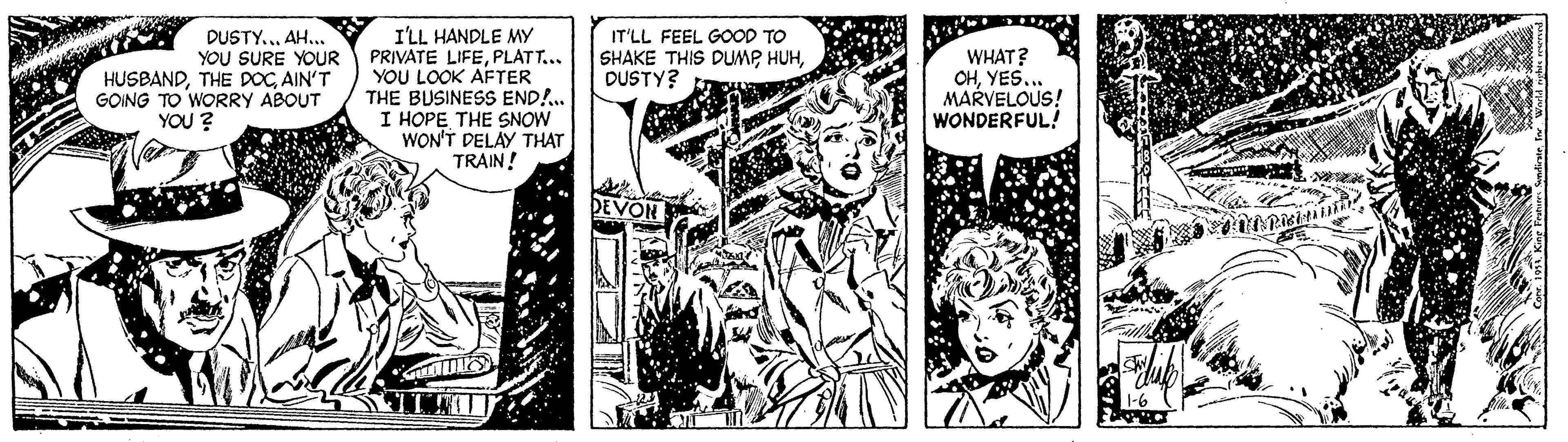Monochrome OCR: DUSTY... AH... YOU SURE YOUR HUSBANDAIN'T GOING TO WORRY ABOUT YOU ? I'LL HANDLE MY PRIVATE LIFEPLATT... YOU LOOK AFTER THE BUSINESS END!.. I HOPE THE SNOW WON'T DELAY THAT TRAIN! IT'LL FEEL GOOD TO SHAKE THIS DUMP HUHDUSTY? WHAT? OHYES.. MARVELOUS! WONDERFUL! DUSTY... AH... YOU SURE YOUR HUSBANDTHE DOCAIN'T GOING TO WORRY ABOUT YOU ? I'LL HANDLE MY PRIVATE LIFEPLATT... YOU LOOK AFTER THE BUSINESS END!.. I HOPE THE SNOW WON'T DELAY THAT TRAIN! IT'LL FEEL GOOD TO SHAKE THIS DUMP HUHDUSTY? WHAT? OHYES.. MARVELOUS! WONDERFUL!