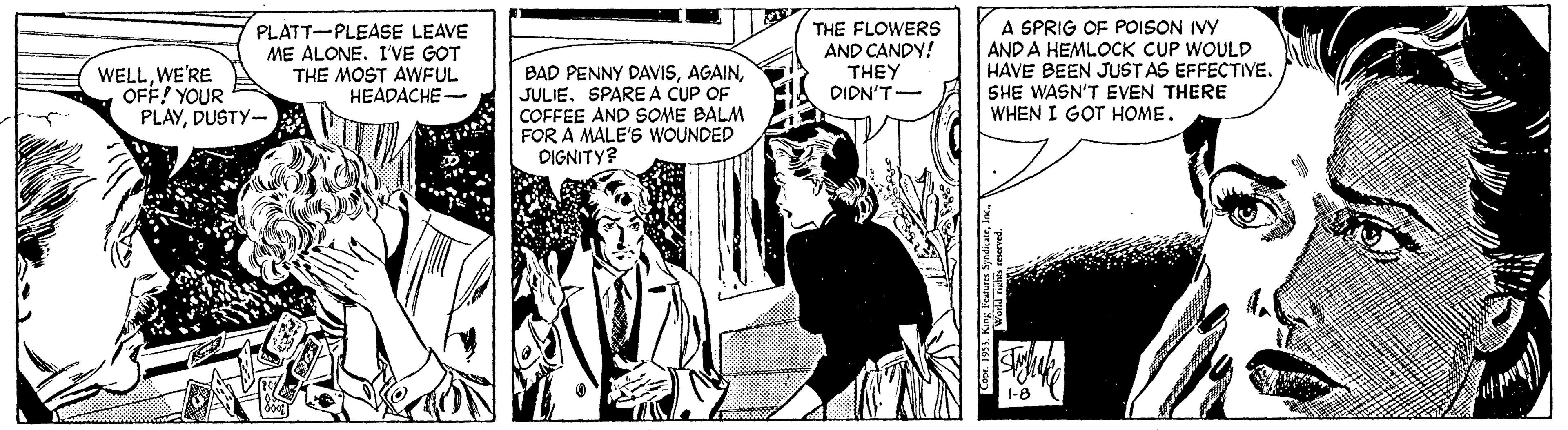 Publication OCR: PLATT-PLEASE LEAVE ME ALONE. I'VE GOT THE MOST AWFUL HEADACHE- THE FLOWERS AND CANDY! THEY DIDN'T- A SPRIG OF POISON IVY AND A HEMLOCK CUP WOULD HAVE BEEN JUST AS EFFECTIVE. WELLWE'RE OFF! YOUR PLAYDUSTY- BAD PENNY DAVISSPARE A CUP OF COFFEE AND SOME BALM FOR A MALE'S WOUNDED DIGNITY? SHE WASN'T EVEN THERE WHEN I GOT HOME. PLATT-PLEASE LEAVE ME ALONE. I'VE GOT THE MOST AWFUL HEADACHE- THE FLOWERS AND CANDY! THEY DIDN'T- A SPRIG OF POISON IVY AND A HEMLOCK CUP WOULD HAVE BEEN JUST AS EFFECTIVE. WELLWE'RE OFF! YOUR PLAYDUSTY- BAD PENNY DAVISSPARE A CUP OF COFFEE AND SOME BALM FOR A MALE'S WOUNDED DIGNITY? SHE WASN'T EVEN THERE WHEN I GOT HOME.