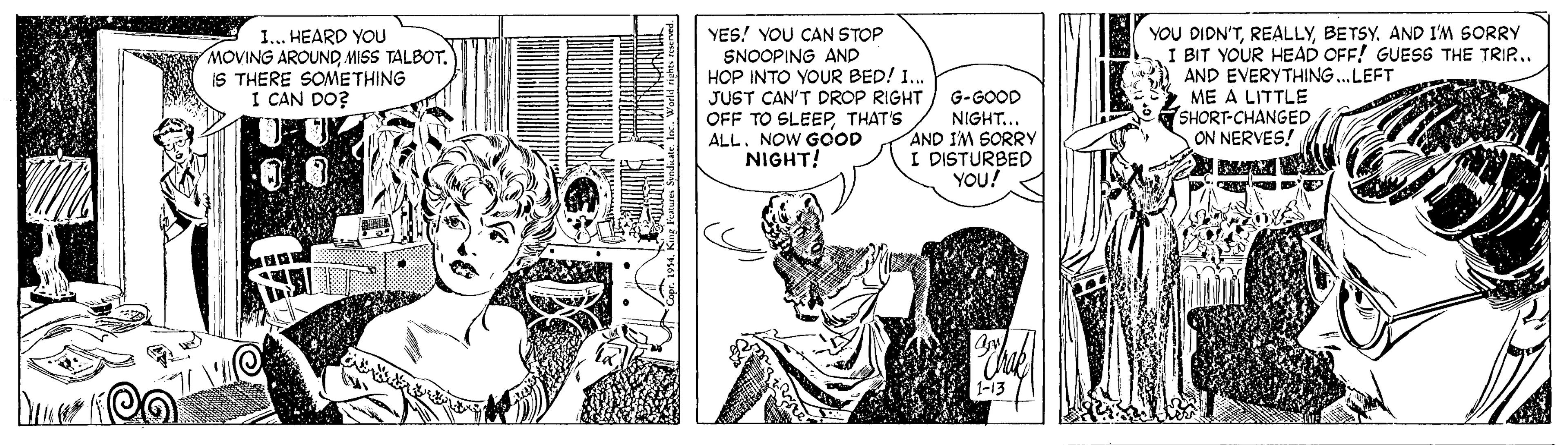 Comic book OCR: YOU DIDN'TBETSY. AND I'M SORRY I BIT YOUR HEAD OFF! GUESS THE TRIP.. AND EVERYTHING. LEFT 1... HEARD YOU MOVING AROUND MISS TALBOT. IS THERE SOMETHING I CAN DO? YES! YOU CAN STOP SNOOPING AND HOP INTO YOUR BED! 1.. JUST CAN'T DROP RIGHT OFF TO SLEEP THAT'S ALL. NOW GOOD NIGHT! G-GOOD NIGHT... AND IM SORRYY I DISTURBED YOU! ME A LITTLE SHORT-CHANGED ON NERVES! YOU DIDN'TBETSY. AND I'M SORRY I BIT YOUR HEAD OFF! GUESS THE TRIP.. AND EVERYTHING. LEFT 1... HEARD YOU MOVING AROUND MISS TALBOT. IS THERE SOMETHING I CAN DO? YES! YOU CAN STOP SNOOPING AND HOP INTO YOUR BED! 1.. JUST CAN'T DROP RIGHT OFF TO SLEEP THAT'S ALL. NOW GOOD NIGHT! G-GOOD NIGHT... AND IM SORRYY I DISTURBED YOU! ME A LITTLE SHORT-CHANGED ON NERVES!