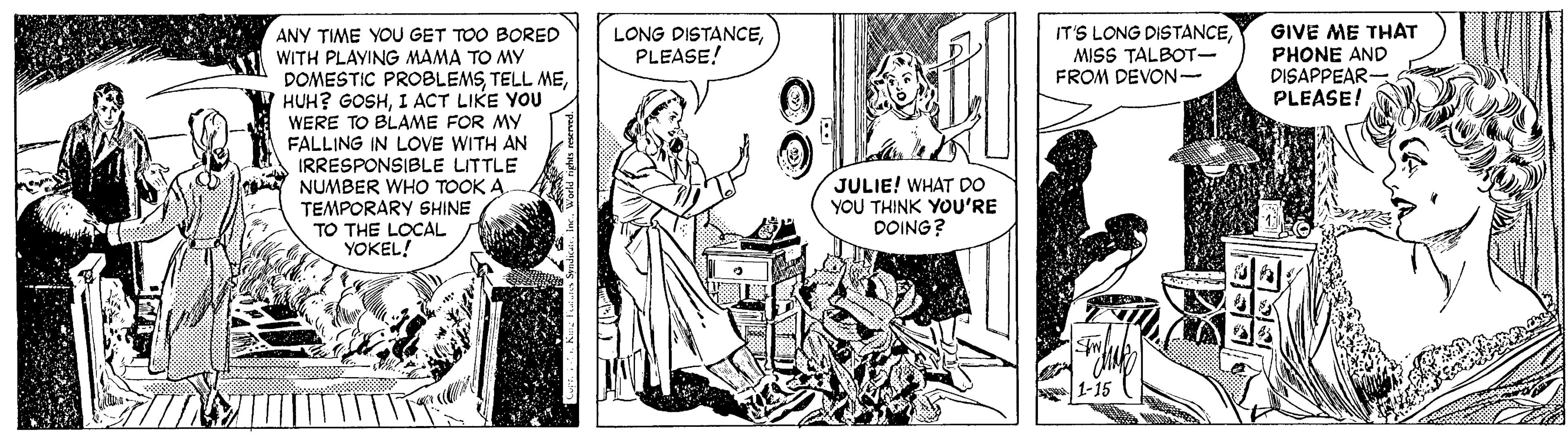 Comic book OCR: ANY TIME YOU GET TOO BORED WITH PLAYING MAMA TO MY DOMESTIC PROBLEMSI ACT LIKE YOU WERE TO BLAME FOR MY FALLING IN LOVE WITH AN IRRESPONSIBLE LITTLE NUMBER WHO TOOK A TEMPORARY SHINE TO THE LOCAL YOKEL! All IT'S LONG DISTANCEGIVE ME THAT PHONE AND DISAPPEAR PLEASE! LONG DISTANCEPLEASE! MISS TALBOT- FROM DEVON- JULIE! WHAT DO YOU THINK YOU'RE DOING? ANY TIME YOU GET TOO BORED WITH PLAYING MAMA TO MY DOMESTIC PROBLEMSTELL MEHUH? GOSHI ACT LIKE YOU WERE TO BLAME FOR MY FALLING IN LOVE WITH AN IRRESPONSIBLE LITTLE NUMBER WHO TOOK A TEMPORARY SHINE TO THE LOCAL YOKEL! All IT'S LONG DISTANCEGIVE ME THAT PHONE AND DISAPPEAR PLEASE! LONG DISTANCEPLEASE! MISS TALBOT- FROM DEVON- JULIE! WHAT DO YOU THINK YOU'RE DOING?