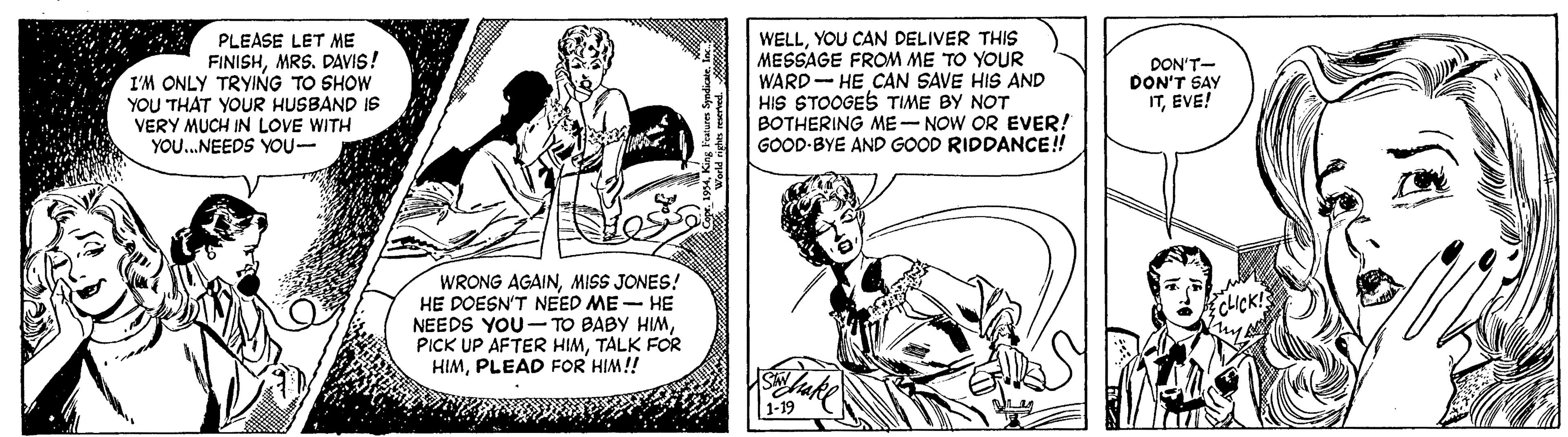 Parallel OCR: PLEASE LET ME FINISHMRS. DAVIS! I'M ONLY TRYING TO SHOW YOU THAT YOUR HUSBAND IS VERY MUCH IN LOVE WITH YOU...NEEDS YOU- WELLYOU CAN DELIVER THIS MESSAGE FROM ME TO YOUR WARD- HE CAN SAVE HIS AND HIS STOOGES TIME BY NOT BOTHERING ME- NOW OR EVER! GOOD-BYE AND GOOD RIDDANCE! DON'T- DON'T SAY ITEVE! WRONG AGAINMISS JONES! HE DOESN'T NEED ME - HE NEEDS YOU- TO BABY HIMTALK FOR HIMPLEAD FOR HIM! CICK! 1-19 PLEASE LET ME FINISHMRS. DAVIS! I'M ONLY TRYING TO SHOW YOU THAT YOUR HUSBAND IS VERY MUCH IN LOVE WITH YOU...NEEDS YOU- WELLYOU CAN DELIVER THIS MESSAGE FROM ME TO YOUR WARD- HE CAN SAVE HIS AND HIS STOOGES TIME BY NOT BOTHERING ME- NOW OR EVER! GOOD-BYE AND GOOD RIDDANCE! DON'T- DON'T SAY ITEVE! WRONG AGAINMISS JONES! HE DOESN'T NEED ME - HE NEEDS YOU- TO BABY HIMPICK UP AFTER HIMTALK FOR HIMPLEAD FOR HIM! CICK! 1-19
